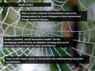 OBJECTIVES http://www.flickr.com/photos/arbegofoto/ Focus on the citizen sector as the baseline for implementing successful communities Pilot an online network of practitioners and social entrepreneurs to create dialogue to drive incremental change around solutions Create a scalable “social innovation toolkit” for the developing world to drive an adoption strategy that can be expanded and sustained by other practitioners   