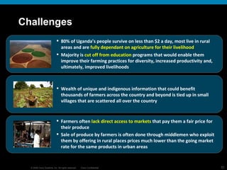 Challenges 80% of Uganda’s people survive on less than $2 a day, most live in rural areas and are  fully dependant on agriculture for their livelihood Majority is  cut off from education  programs that would enable them improve their farming practices for diversity, increased productivity and, ultimately, improved livelihoods Wealth of unique and indigenous information that could benefit thousands of farmers across the country and beyond is tied up in small villages that are scattered all over the country Farmers often  lack direct access to markets  that pay them a fair price for their produce Sale of produce by farmers is often done through middlemen who exploit them by offering in rural places prices much lower than the going market rate for the same products in urban areas 