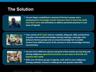 The Solution Vincent Bagire established a network of farmers’ groups and a mechanism for  knowledge transfer between them to boost the yields from their farms  and ultimately to address persistent poverty in rural areas of Uganda Uses variety of  ICT tools  such as a website, blog post, SMS, printed how-to guides and monthly knowledge sharing meetings, exchange visits between farmers groups and an annual knowledge fair to enable farmers from different parts of the country to share knowledge and best case practices Farmers from different cultures and parts of the country are learning and sharing indigenous  agricultural practices as new ways to diversify and improve their yields With over 30 ethnic groups in Uganda, each with its own indigenous farming methods, Vincent’s model grows and spreads nationally 