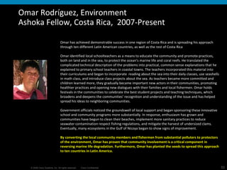 Omar Rodríguez, Environment Ashoka Fellow, Costa Rica,  2007-Present Omar has achieved demonstrable success in one region of Costa Rica and is spreading his approach through ten different Latin American countries, as well as the rest of Costa Rica Omar identified local schoolteachers as a means to educate the community and promote practices, both on land and in the sea, to protect the ocean’s marine life and coral reefs. He translated the complicated technical description of the problems into practical, common sense explanations that he explained to primary school teachers in coastal towns. The teachers incorporated this material into their curriculums and began to incorporate  reading about the sea into their daily classes, use seashells in math class, and introduce class projects about the sea. As teachers became more committed and children learned more, they gradually became important new actors in their communities, promoting healthier practices and opening new dialogues with their families and local fishermen. Omar holds festivals in the communities to celebrate the best student projects and teaching techniques, which broadens and deepens the communities’ recognition and understanding of the issue and has helped spread his ideas to neighboring communities.  Government officials noticed the groundswell of local support and began sponsoring these innovative school and community programs more substantially. In response, enthusiasm has grown and communities have begun to clean their beaches, implement more sanitary practices to reduce seawater contamination respect fishing regulations, and mitigate the harvest of undersized clams. Eventually, many ecosystems in the Gulf of Nicoya began to show signs of improvement.  By converting the local community members and fishermen from substantial polluters to protectors of the environment, Omar has proven that community involvement is a critical component in reversing marine life degradation. Furthermore, Omar has planted the seeds to spread this approach to ten countries in Latin America.  