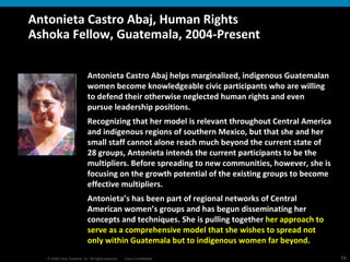 Antonieta Castro Abaj, Human Rights Ashoka Fellow, Guatemala, 2004-Present Antonieta Castro Abaj helps marginalized, indigenous Guatemalan women become knowledgeable civic participants who are willing to defend their otherwise neglected human rights and even pursue leadership positions.  Recognizing that her model is relevant throughout Central America and indigenous regions of southern Mexico, but that she and her small staff cannot alone reach much beyond the current state of 28 groups, Antonieta intends the current participants to be the multipliers. Before spreading to new communities, however, she is focusing on the growth potential of the existing groups to become effective multipliers.  Antonieta’s has been part of regional networks of Central American women’s groups and has begun disseminating her concepts and techniques. She is pulling together  her approach to serve as a comprehensive model that she wishes to spread not only within Guatemala but to indigenous women far beyond.   