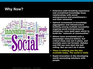 Why Now? Extensive path-breaking experience and unmatched knowledge base;  relationships with social entrepreneurs and practitioners—and their networks Upfront investment in knowledge aggregation and infrastructure building among multiple successful, ongoing social entrepreneurial initiatives—core seed upon which to build the “network of communities” Others have envisioned such a knowledge resource before, but critical mass was not in place, and markets were not formed—Ashoka and FHI can now start the ball rolling. But we can’t do it alone There is nothing else like this available today. The world is ready Rapid innovation in the developing world connecting solutions with people  