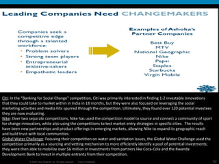 Citi : In the "Banking for Social Change" competition, Citi was primarily interested in finding 1-2 investable innovations that they could take to market within in India in 18 months, but they were also focused on leveraging the social marketing activities and media hits spurred through the competition. Ultimately, they found over 120 potential investees they are now evaluating. Nike : Over two separate competitions, Nike has used the competition model to source and connect a community of sport for change innovators, while also using the competitions to test market entry strategies in specific cities.  The results have been new partnerships and product offerings in emerging markets, allowing Nike to expand its geographic reach and build trust with local communities. Global Water Challenge : Focusing their competition on water and sanitation issues, the Global Water Challenge used the competition primarily as a sourcing and vetting mechanism to more efficiently identify a pool of potential investments; they were then able to mobilize over $6 million in investments from partners like Coca-Cola and the Rwanda Development Bank to invest in multiple entrants from their competition.  