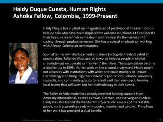 Haidy Duque Cuesta, Human Rights Ashoka Fellow, Colombia, 1999-Present  Haidy Duque has created an integrated set of psychosocial interventions to help people who have been displaced by violence in Colombia to recuperate their lives, increase their self-esteem and reintegrate themselves into society through productive means. She has a special emphasis on working with African-Colombian communities. Soon after her own displacement and move to Bogotá, Haidy created an organization, Taller de Vida, geared towards helping people in similar circumstances recuperate or "reinvent" their lives. The organization became a legal entity in 1995.  As her work on the ground progressed, Haidy sought out alliances with institutions with which she could multiply its impact. Her strategy is to bring together citizens' organizations, schools, university students, and community groups to recruit and train members, forming local teams that will carry out her methodology in their towns.  The Taller de Vida model has already received funding support from Amnesty International, as well as Swiss, German, and Norwegian funders. Haidy has also turned the handicraft projects into sources of marketable goods, such as greeting cards with poetry, jewelry, and candles. This phase of her work has provided a dual benefit.  