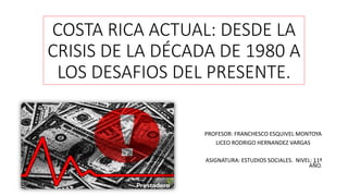 COSTA RICA ACTUAL: DESDE LA
CRISIS DE LA DÉCADA DE 1980 A
LOS DESAFIOS DEL PRESENTE.
PROFESOR: FRANCHESCO ESQUIVEL MONTOYA
LICEO RODRIGO HERNANDEZ VARGAS
ASIGNATURA: ESTUDIOS SOCIALES. NIVEL: 11º
AÑO.
 