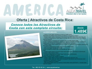 Oferta | Atractivos de Costa Rica:
Conoce todos los Atractivos de
Costa con este completo circuito:
LA OFERTA INCLUYE:
- Vuelos en línea regular operados por Iberia con salida desde
Madrid/Barcelona/Bilbao/Valencia/Palma de Mallorca y Pamplona en clase P
- Traslado regular desde el aeropuerto Internacional Juan Santa Maria (SJO) hasta San José
- 2 noches de alojamiento en hotel Sleep Inn en San José (una noche al inicio y una noche al
final del programa)
- Paquete regular a Tortuguero de 2 noches/3 días en el hotel Laguna Lodge
Incluye: Transporte terrestre/Barca, alojamiento, régimen en Pensión Completa, excursiones
programadas al Pueblo de Tortuguero y al Parque Nacional Tortuguero
- Traslado regular desde Guápiles (punto de conexión con el parque de Tortuguero) hacia la zona
del Volcán Arenal.
- 2 noches de alojamiento en hotel Casa Luna en el Volcán Arenal
- Visita a las Aguas Termales de Tabacón
Incluye: transporte, entrada a las aguas termales de Tabacón &
cena
- Traslado regular desde la zona del Volcán Arenal hasta la zona del Bosque de Monteverde
cruzando el lago Arenal en barca
- 2 noches de alojamiento en el hotel Trapp Family Lodge en Monteverde
- Excursión de mediodía al Trapiche
Incluye: transporte, guía, entrada al Trapiche
- Traslado regular desde el bosque Nuboso de Monteverde hasta San José
- Traslado regular desde San José hasta el aeropuerto Internacional Juan Santamaria (SJO)
- 8 desayunos, 4 almuerzos y 3 cenas
- Seguro de asistencia en destino
- Tasas aéreas Madrid (354 € por persona a fecha edición oferta 22/07/2013) – consultar tasas
resto de ciudades
1.489€
desde
Tel.: 963 50 92 24 | www.aquatravel.es
 