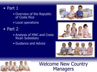 Welcome New Country Managers Part 1 Overview of the Republic of Costa Rica Local operations Part 2 Analysis of MNC and Costa Rican Subsidiary Guidance and Advice 