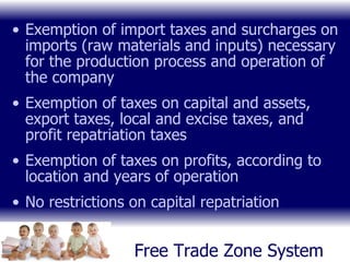 Free Trade Zone System Exemption of import taxes and surcharges on imports (raw materials and inputs) necessary for the production process and operation of the company Exemption of taxes on capital and assets, export taxes, local and excise taxes, and profit repatriation taxes Exemption of taxes on profits, according to location and years of operation No restrictions on capital repatriation 