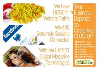 We have Your
       HUGE !!!! Business
   Website Traffic Depends
          We ARE
                   on
                   Costa Rica
Extremely Socially CLOSEUP!
      Connected     943,800 Page Views
                    102,000 Indexed Pages
                    +10,000 Keywords Ranking


 With the LATEST    123 Countries
                    77 Languages


 Digital Magazine
                    +1,000 Facebook LIKES
                    +5,000 Twitter Followers



    Technologies
 