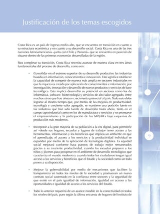 Justificación de los temas escogidos


Costa Rica es un país de ingreso medio alto, que se encuentra en transición en cuanto a
su estructura económica y en cuanto a su desarrollo social. Costa Rica es una de las tres
naciones latinoamericanas –junto con Chile y Panamá– que se encuentra en posición de
situarse dentro de las primeras economías desarrolladas de la región.

Para completar su transición, Costa Rica necesita avanzar de manera clara en tres áreas
fundamentales del proceso de desarrollo, como son:

        •   Consolidar en el extremo superior de su desarrollo productivo las industrias
            basadas en información, conocimientos e innovación. Esto significa establecer
            la capacidad de competir de manera más amplia en sectores industriales en
            que la riqueza es creada por aplicación de conocimientos e información, por
            investigación, innovación y desarrollo de nuevos productos y servicios de base
            tecnológica. Esto implica desarrollar su potencial en sectores como los de
            informática, software, biotecnología y servicios de alto valor agregado, entre
            muchos otros que hoy ofrecen crecimiento potencial al país. Todo esto debe
            lograrse al mismo tiempo que, por medio de las mejoras en productividad,
            tecnología y creciente valor agregado, se mantiene una posición fuerte en
            las industrias que han sido fuente de desarrollo hasta ahora, tanto en el
            campo agroindustrial como en los de manufactura y servicios y se promueve
            el empresarialismo y la participación de las MiPyMEs bajo esquemas de
            producción más modernos.

        •   Incorporar a la gran mayoría de su población a la era digital, para permitirle
            así –desde sus hogares, escuelas y lugares de trabajo– tener acceso a las
            herramientas, información y los beneficios que implica un ambiente en que
            el aprendizaje, el acceso a los servicios y la productividad individual se        9
            expanden por medio de la aplicación de tecnologías digitales. La equidad
            social mejorará conforme haya puestos de trabajo mejor remunerados
            gracias a su creciente productividad, cuando las escuelas preparen a los
            niños y jóvenes para prosperar en el ambiente de desarrollo tecnológico que
            caracteriza el mundo moderno y cuando todos los ciudadanos tengan igual
            acceso a los servicios y beneficios que el Estado y la sociedad como un todo
            ponen a su disposición.

        •   Mejorar la gobernabilidad por medio de mecanismos que faciliten la
            transparencia en todos los niveles de la sociedad y promuevan un nuevo
            contrato social sustentado en la confianza entre sectores y la seguridad de
            que existe en el país igualdad de información, igualdad en acceso a las
            oportunidades e igualdad de acceso a los servicios del Estado.

        •   Todo lo anterior requerirá de un avance notable en la conectividad en todos
            los niveles del país, pues según la última encuesta de hogares del Instituto de
 