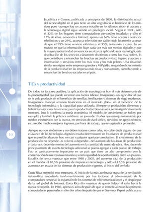 Estadística y Censos, publicada a principios de 2008, la distribución actual
                  del acceso digital en el país tiene un alto sesgo hacia el beneficio de los más
                  ricos pues –aunque hay un avance notable en los últimos años– el acceso a
                  la tecnología digital sigue siendo un privilegio social. Según el INEC, sólo
                  el 32% de los hogares tiene computadoras personales instaladas y sólo el
                  12% de ellos, conexión a Internet; apenas un 66% tiene acceso a servicios
                  telefónicos y un 29%, acceso a televisión por cable; todo lo anterior a pesar
                  de que el 99% tiene servicio eléctrico y el 95%, televisión a color. En un
                  mundo en que la información fluye cada vez más por medios digitales y que
                  la mayor productividad en servicios se alcanza aplicando esta tecnología, esta
                  distribución de los servicios claramente discrimina contra los más pobres, lo
                  que contribuye a ensanchar las brechas en productividad, ingreso y acceso a
                  información y servicios entre los más ricos y los más pobres. Una situación
                  similar se origina entre empresas grandes y MiPyMEs, sesgando el crecimiento
                  de la productividad en las empresas más ricas y nuevamente, contribuyendo a
                  ensanchar las brechas sociales en el país.



     TICs y productividad
     De todos los factores posibles, la aplicación de tecnología es hoy el más determinante de
     la productividad que puede alcanzar una fuerza laboral. Imaginemos un agricultor al que
     se le pida producir sin el beneficio de semillas, fertilizantes y sistemas de riego modernos.
     Imaginemos manejar recursos financieros en el mercado global sin el beneficio de la
     tecnología informática y la capacidad para utilizarla. Siempre se producirían alimentos y
     habría transacciones financieras; pero la productividad de una y otra, serían significativamente
     menores. Esto lo confirma la teoría económica (el modelo de crecimiento de Solow, por
     ejemplo) y también la práctica cotidiana: un joven de 19 años que maneja información por
     medios electrónicos (en la banca, en servicios de back office, servicios de apoyo técnico,
     etc.) recibe muchos mejores ingresos, por hora de trabajo, que un agricultor promedio.

     Aunque no son sinónimos y no deben tratarse como tales, no cabe duda alguna de que
10   el avance de las tecnologías digitales resulta determinante en los niveles de productividad
     que es posible alcanzar hoy, en casi cualquier quehacer productivo. El crecimiento de la
     producción no depende –ni volverá a depender– del aumento de las áreas de producción
     y cada vez, depende menos del aumento en la cantidad de mano de obra. Hoy, depende
     principalmente de cuánta tecnología adicional se pueda agregar a cada puesto de trabajo.
     Esto es particularmente importante en un país que tiene un alto compromiso con la
     conservación de sus recursos naturales y con la igualdad de oportunidades entre sus jóvenes.
     Estudios del tema muestran que entre 1980 y 2005, del aumento total de la producción
     en el mundo, el 87,5% proviene de mejoras en tecnología y sólo el 12,5% proviene de
     aumentos en escala de los sistemas de producción vigentes, al inicio del período.

     Costa Rica entendió esto temprano. Al inicio de la más acelerada etapa de la revolución
     informática, impulsada fundamentalmente por tres factores: el advenimiento de la
     computadora personal; la expansión de los sistemas de telecomunicaciones y el despliegue
     de la red global de Internet, Costa Rica dio muestras de querer liderar el salto hacia la
     nueva economía. En 1986, apenas 6 años después de que se comercializaran las primeras
     computadoras personales y sólo dos años después de que el Seymour Papert publicara su
 