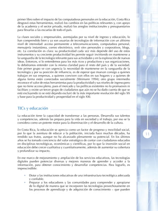 primer libro sobre el impacto de las computadoras personales en la educación, Costa Rica
desgravó estas herramientas, realizó los cambios en las políticas relevantes y, con apoyo
de la academia y el sector privado, realizó los arreglos institucionales y presupuestarios
para llevarlas a las escuelas de todo el país.

La clases sociales y empresariales, aventajadas por su nivel de ingreso y educación, lo
han comprendido bien y ya son usuarias de tecnologías de información con un altísimo
nivel de intensidad: acceso permanente a telecomunicaciones, computadora personal,
mensajería instantánea, correo electrónico, web sites personales y corporativos, blogs,
etc. La correlación es clara: su productividad cada vez más depende del uso de estos
instrumentos y su creciente productividad les permite seguir invirtiendo en mantenerse a
la vanguardia de la tecnología relevante para sus actividades y en la exploración de nuevas
ideas. Entonces, si lo entendemos para los más ricos y productivos y sus organizaciones,
lo debiéramos entender con la misma claridad para el resto del país y de la sociedad.
Este primer grupo ve con urgencia la necesidad de mantenerse en la vanguardia de la
tecnología y por su posición de influencia, es de esperar que muevan consigo a quienes
trabajan en sus empresas, a quienes conviven con ellos en sus hogares y a quienes de
alguna forma están conectados socialmente (Weimann 1994); otro grupo intermedio
reconoce el valor de estas herramientas para la productividad y sus niveles de ingreso;pero
que no tiene acceso pleno, pues el mercado y las políticas existentes no lo promueven ni
facilitan; y existe un tercer grupo de ciudadanos que aún no se ha dado cuenta de que se
está excluyendo (o se está dejando excluir) de la más importante revolución del siglo XX
y base para la productividad y prosperidad en el siglo XXI.



TICs y educación
La educación tiene la capacidad de transformar a las personas. Desarrolla sus talentos
y competencias, además las prepara para la vida en sociedad y el trabajo, por eso se la
considera como un potente motor para la diseminación y el desarrollo de la cultura.

En Costa Rica, la educación se aprecia como un factor de progreso y movilidad social,
por lo que la aventura de educar a la población, iniciada hace muchas décadas, ha             11
rendido sus frutos, aunque no ha alcanzado plenamente su potencial. En los últimos
años se ha tomado conciencia del valor estratégico de contar con ciudadanos educados
en disciplinas tecnológicas, económicas y científicas, por lo que la inversión social en
educación debe crecer cualitativa y cuantitativamente, además de aumentar su cobertura
y profundizar su impacto.

En ese marco de mejoramiento y ampliación de los servicios educativos, las tecnologías
digitales pueden potenciar diversas y mejores maneras de aprender y acceder a la
información, para obtener conocimiento y desarrollar competencias. Para lograrlo, es
imprescindible:

     •   Dotar a las instituciones educativas de una infraestructura tecnológica adecuada
         y confiable.
     •   Preparar a los educadores y las comunidades para comprender y apropiarse
         de lo digital de manera que se incorporen las tecnologías provechosamente en
         los procesos de aprendizaje y de adquisición de conocimiento – que pueden
 