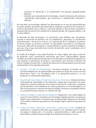 involucrar la interacción y la colaboración con personas geográficamente
              distantes.
          •   Estimular usos innovadores de la tecnología, a través de procesos de enseñanza
              –aprendizaje intencionados, que favorezcan la productividad individual y
              colectiva.

     Por otro lado, las tecnologías digitales han demostrado ser un área de oportunidad que
     los países pueden aprovechar para desarrollarse mediante la generación de productos y
     servicios innovadores que se ofrecen a mercados globales o que permiten aumentar la
     productividad nacional en los ámbitos de la empresa privada, de la gestión pública y de
     la vida cotidiana.

     El desarrollo de estas tecnologías y su asimilación, para habilitar usos innovadores,
     requiere la formación de personas con las competencias adecuadas, la actualización
     de profesionales y técnicos en servicio, y la capacitación de la ciudadanía en general.
     Al mismo tiempo, es necesario aumentar las capacidades nacionales en investigación,
     innovación, desarrollo de productos y emprendimientos con alto contenido tecnológico,
     para que el país siga avanzando hacia niveles de desarrollo social consistentes con su
     potencial e historia .

     El mundo de lo digital y muy específicamente la cultura digital, que está en proceso
     de gestación, tiene características particulares que hacen imprescindibles algunas
     consideraciones de transformación educativa en los abordajes y en el diseño de experiencias
     para fomentar el aprendizaje en general y, exactamente, para fomentar el dominio de
     estas tecnologías en particular. La agenda de educación en esta propuesta nacional estará
     fundamentada en los siguientes principios:

     1. Equidad y Creación de Oportunidades: Iniciativas orientadas al fomento de una
        sociedad integrada por las oportunidades que propicie el logro del acceso universal
        democrático, tanto a las tecnologías como a su apropiación práctica, y el uso
        productivo y culturalmente significativo.

     2. Desarrollo de Capacidades y Competencia Creativas y Productivas: Orientación básica
12      al desarrollo de capacidades en los individuos y grupos que les permitan una mejor
        integración cultural y productiva. Esto incluye la creación de condiciones y contextos
        que les permitan a los ciudadanos ser actores productivos en el mundo digital y no
        solo usuarios pasivos y rutinarios de estas tecnologías. Asimismo, les posibilita realizar
        un uso productivo para mejorar su condición de vida.

     3. Fluidez tecnológica y capacidad de adaptación: Integración a una cultura digital en
        la que el conocimiento y la práctica con tecnologías digitales permita a las personas
        adquirir una comprensión y un dominio que les haga posible adaptarse con facilidad
        a los cambios constantes que presenta la tecnología y lograr esquemas de producción
        efectiva.

     4. Cultura de trabajo colaborativo, intercambio y producción en redes: Fomento de
        experiencias y proyectos educativos que preparen a los individuos para el trabajo
        en equipo, la exploración y la creación y aprovechamiento en redes sociales de
        intercambio y producción para el logro de su bienestar económico y social.
 