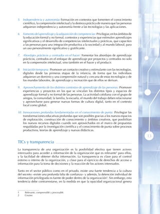5. Independencia y autonomía: Formación en contextos que fomenten el conocimiento
   científico, la comprensión intelectual y la destreza práctica de manera que las personas
   adquieran independencia y autonomía frente a las tecnologías y las aplicaciones.

6. Fomento del aprendizaje y la adquisición de competencias: Privilegiar, en los ámbitos de
   la educación formal y no formal, contextos y experiencias que estimulen aprendizajes
   significativos y el desarrollo de competencias intelectuales y prácticas, que capaciten
   a las personas para una integración productiva a la sociedad y al mundo laboral, para
   un uso personalmente significativo y gratificante.

7. Abordajes prácticos y centrados en el hacer: Fomentar los abordajes de aprendizaje
   prácticos, centrados en el enfoque de aprendizaje por proyectos y centrados no solo
   en la comprensión intelectual, sino también en el hacer y el producir.

8. Iniciación temprana: Promover un contacto creativo y estimulante con las tecnologías,
   digitales desde las primeras etapas de la infancia, de forma que los individuos
   adquieran un dominio y una comprensión natural y cercana de estas tecnologías y de
   los mundos laborales, de aprendizaje y recreación que de ellos se derivan.

9. Aprovechamiento de los distintos contextos de aprendizaje de las personas: Promover
   experiencias y proyectos en los que se vinculan los distintos tipos y espacios de
   aprendizaje formal y no formal de las personas. La actividad cotidiana con el grupo de
   amigos, la comunidad, la familia, la escuela, el mundo del trabajo deben relacionarse
   y aprovecharse para generar nuevas formas de cultura digital, tanto en el contexto
   local como global.

10. Innovaciones profundas fundamentadas en el conocimiento de punta: Privilegiar las
    transformaciones educativas profundas que son posibles gracias a los nuevos espacios
    de exploración, construcción de conocimiento y ámbitos creativos, que posibilitan
    los nuevos recursos digitales cuando son aprovechados en el marco de propuestas
    respaldadas por la investigación científica y el conocimiento de punta sobre procesos
    productivos, teorías de aprendizaje y nuevas didácticas.

                                                                                              13
TICs y transparencia
La transparencia de una organización es la posibilidad efectiva que tienen actores
interesados para acceder a información de la organización que es relevante1 para ellos,
y la facilidad de obtener dicha información. La transparencia es clave para el control
externo o interno de la organización, y clave para el ejercicio de derechos de acceso a
información para la toma de decisiones y la reacción de los actores interesados.

Tanto en el sector público como en el privado, existe una fuerte tendencia a la cultura
del secreto –existe una profunda falta de confianza– y además, la detención individual de
información privilegiada es fuente de poder dentro de la organización2. Sin embargo, esta
tendencia debe contrarrestarse, en la medida en que la opacidad organizacional genera


1    Relevante, comprensible y procesable.
2    Crozier.
 