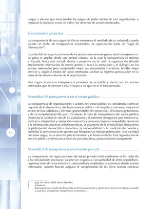 riesgos y efectos que transcienden los juegos de poder dentro de una organización, e
     impactan la sociedad como un todo y los derechos de actores interesados.


     Transparencia proactiva

     La transparencia de una organización no siempre es el resultado de su voluntad; cuando
     sucede un hecho de transparencia involuntaria, la organización habla de “fugas de
     información”3 .

     La actitud de las organizaciones (y de las personas) no es homogénea ante la transparencia.
     La gama es amplia: desde una actitud cerrada, en la cual la transparencia es mínima
     y forzada, hasta una actitud abierta y proactiva en la cual la organización difunde
     ampliamente información de interés general y busca la interacción y el diálogo con los
     actores interesados para comprender mejor sus necesidades y criterios, brindar mejor
     servicio y, según el estatus del actor interesado, facilitar su legítima participación en la
     toma de decisiones internas de la organización.

     Una organización con transparencia proactiva, es accesible y atenta con los actores
     interesados que se acercan a ella, y busca a los que no se le han acercado.


     Necesidad de transparencia en el sector público

     La transparencia de organizaciones y actores del sector público es considerada como un
     requisito de la democracia, del buen servicio público –al simplificar procesos, mejorar el
     acceso de los ciudadanos y eliminar oportunidades de corrupción–, de la buena gobernanza
     y de la competitividad del país4. En efecto, la falta de transparencia del sector público
     disminuye la calidad de vida de los ciudadanos y el ambiente de negocios (por ineficiencia,
     ineficacia, inseguridad y corrupción en servicios y procesos), favorece inequidades de acceso
     a la información, prácticas antidemocráticas, la expansión de la criminalidad, desfavorece
     la participación democrática ciudadana, la responsabilidad y la rendición de cuentas y
     posibilita la permanencia de agentes que bloquean las mejoras potenciales. Una sociedad
14   con estos rasgos, no es atractiva para la inversión y el financiamiento. Una organización de
     servicio público y democracia debe ser, por naturaleza, proactivamente transparente5 .


     Necesidad de transparencia en el sector privado

     La transparencia de organizaciones del sector privado tradicionalmente se ha reducido
     a lo estrictamente necesario: sucede por exigencia o proactividad de entes reguladores,
     organizaciones de la sociedad civil, consumidores, empleados, accionistas y demás actores
     interesados, quienes buscan asegurar el cumplimiento de las leyes, buenas prácticas




     3    (p.ej. LN marzo 2008, Banco Popular).
     4    referencias.
     5    Buenas prácticas: rendición de cuentas en términos oportunos y significativos para los receptores, consulta
          a usuarios y ciudadanos, transparencia en procesos….
 