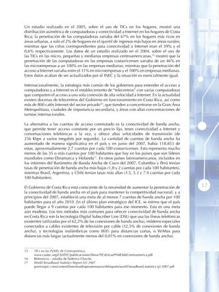 Un estudio realizado en el 2005, sobre el uso de TICs en los hogares, mostró una
distribución asimétrica de computadoras y conectividad a Internet en los hogares de Costa
Rica; la penetración de las computadoras variaba del 67% en los hogares más ricos en
áreas urbanas, a solo el 2% de hogares en el quintil de ingresos más bajos en áreas rurales;
mientras que las cifras correspondientes para conectividad a Internet eran el 39% y el
0,6% respectivamente. Los datos de un estudio realizado en el 2004, sobre el uso de
las TICs en las micro, pequeñas y medianas empresas centroamericanas,15 mostró que la
penetración de las computadoras en las empresas costarricenses variaba de un 46% en
las microempresas a un 100% en las empresas medianas; mientras que la penetración del
acceso a Internet variaba entre el 31% en microempresas y el 100% en empresas medianas.
Estos datos acaban de ser actualizados por el INEC y la situación es esencialmente igual.

Internacionalmente, la estrategia más común de los gobiernos para extender el acceso a
computadoras y a Internet es el establecimiento de “telecentros” con varias computadoras
que comparten el acceso a una sola conexión de alta velocidad a Internet. En la actualidad
existen docenas de telecentros del Gobierno en funcionamiento en Costa Rica, así como
más de 800 cafés Internet del sector privado16, que tienden a concentrarse en la Gran Área
Metropolitana, ciudades de importancia secundaria, y áreas con altas concentraciones de
turistas internacionales .

La alternativa a las cuentas de acceso conmutado es la conectividad de banda ancha,
que permite tener acceso constante por un precio fijo, tener conectividad a Internet y
conversaciones telefónicas a la vez, y ofrece altas velocidades de transmisión (de
256 Kbps a varios megabits por segundo). La cantidad de cuentas de banda ancha ha
aumentado de manera significativa en el país y en junio del 2007, había 118.853 de
estas, aproximadamente 2,7 cuentas por cada 100 costarricenses. Esto representa mucho
menos de las 35 o más cuentas por 100 habitantes que hay en los países que son líderes
mundiales como Dinamarca y Holanda17. En otros países latinoamericanos, incluidos en
los informes del Barómetro de Banda Ancha de Cisco del 2007, Colombia y Perú tenían
tasas de penetración de banda ancha más bajas (1,8 y 2 cuentas por cada 100 habitantes),
mientras Brasil, Argentina, y Chile tenían tasas más altas (3.5, 5.3 y 7.4 cuentas por cada
100 habitantes).

El Gobierno de Costa Rica está consciente de la necesidad de aumentar la penetración de                 17
la conectividad de banda ancha en el país para mantener la competitividad nacional, y a
principios del 2007, estableció una meta de al menos 7 cuentas de banda ancha por 100
habitantes para el año 2010. En el último plan estratégico del ICE, se estima que el país
puede llegar a 9 cuentas por cada 100 habitantes para ese momento. Esta es una meta
aún modesta. Los tres métodos más comunes para ofrecer conectividad de banda ancha
en Costa Rica son la tecnología Digital Subscriber Line (DSL) que usa las líneas telefónicas
existentes (utilizadas por el 62,2% de las conexiones de banda ancha), módems especiales
conectados a cables existentes de televisión por cable (32,5% de conexiones de banda
ancha), y tecnologías inalámbricas como WiFi para distancias cortas, o WiMax para
distancias más largas (actualmente menos del 0,01% en conexiones de banda ancha).


15   TICs en las PyMEs de Centroamérica.
     www.caatec.org/CAATEC/publicaciones/libros/TICsEnLasPYMESdeCentroamerica.pdf
16   Referencia – estudio de Federico Chacón.
17   World Broadband Statistics Report Q3 2007
     point-topic.com/contentDownload/operatorsource/dslreports/world broadband statistics q3 2007.pdf
 