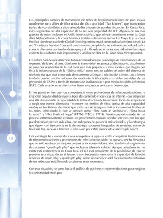 Los principales canales de transmisión de redes de telecomunicaciones de gran escala
     usualmente son cables de fibra óptica de alta capacidad (“backbones”) que transportan
     tráfico de voz y/o datos a altas velocidades a través de grandes distancias. En Costa Rica,
     estos segmentos de alta capacidad de la red son propiedad del ICE. Algunos de los más
     grandes de estos incluyen el Anillo Interoceánico, que ofrece conexiones entre la Gran
     Área Metropolitana y la costa Atlántica (cables submarinos Arcos 1 y Maya 1) y la costa
     Pacífica (donde un cable de Global Crossing pronto estará conectado a la red nacional). La
     red “Frontera a Frontera” que está parcialmente completada, se extiende por todo el país y
     conecta diferentes puntos donde se agrega el tráfico de otras redes; una red interurbana que
     conecta las ciudades más importantes; y anillos de fibra en la Gran Área Metropolitana.

     Los cables backbone están conectados a enrutadores que pueden pasar transmisiones de un
     segmento de la red al otro. Conforme la transmisión se acerca al destinatario, usualmente
     se pasa por segmentos de la red cada vez más pequeños y más locales, que llegan por
     fin a la infraestructura de la “última milla” como son los cables de cobre del sistema de
     telefonía fija que está conectada directamente al hogar u oficina del cliente. Los clientes
     también pueden recibir información mediante la fibra óptica o cables coaxiales de un
     proveedor de CATV; a través de transmisión inalámbrica; o por medio de cables eléctricos
     (PLC). Cada una de estas alternativas tiene sus propias ventajas y desventajas.

     En los países en los que hay competencia entre proveedores de telecomunicaciones, y
     creciente popularidad de nuevos tipos de contenido y servicios de Internet –que implican
     una alta demanda de la capacidad de la infraestructura de transmisión local– ha empezado
     a surgir una nueva alternativa –extender los medios de fibra óptica de alta capacidad
     usados en backbones de modo que cada vez se acerquen más a los usuarios finales de
     las redes– ofreciendo lo que se conoce como “fibra hasta el vecindario”, “fibra hasta
     la acera”, y “fibra hasta el hogar” (FTTN, FTTC, y FTTH). Puesto que esto puede ser un
     proceso extremadamente costoso, los proveedores buscan brindar servicios por los que
     pueden cobrar precios más altos, con márgenes de ganancia más elevados, y la estrategia
     que siguen con frecuencia es la de entregar paquetes integrados de servicios, como de
     telefonía fija, acceso a Internet, y televisión por cable (conocido como “triple play”).

     Esta estrategia ha conducido a una competencia agresiva entre compañías tradicionales
18   de telecomunicaciones y proveedores de televisión por cable, lo que a su vez ha llevado a
     que no sólo se ofrezcan mejores precios a los consumidores, sino también al surgimiento
     de paquetes “quadruple play” que incluyen telefonía celular. Aunque actualmente, no
     existe esta competencia en Costa Rica, el ICE está consciente de la posibilidad de que se
     presente esta situación en el futuro, y con frecuencia menciona la capacidad de brindar
     servicios de triple play y quadruple play como un beneficio del mejoramiento extensivo
     de sus redes que está llevando a cabo en estos momentos.

     Con esta situación, se parte hacia el análisis de opciones y recomendaciones para mejorar
     la conectividad en el país
 