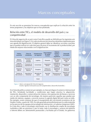 Marcos conceptuales

En esta sección se presentan los marcos conceptuales que explican la relación entre los
temas propuestos y los objetivos que se han planteado.

Relación entre TICs, el modelo de desarrollo del país y su
competitividad
El clima de negocios de un país como Costa Rica puede ser definido por las siguientes seis
áreas de trabajo (ver Figura 1). En cada una de esas seis áreas hay elementos importantes para
una agenda de digitalización. El objetivo general debe ser identificar acciones concretas
que se puedan realizar en cada área para alcanzar el incremento de la productividad, por
medio de mejoras relacionadas con la digitalización.

                                                                              Sistema
                                                          Disponibilidad
          Política        Clima de      Infraestructura                      judicial y      Desarrollo
                                                            de capital
         comercial      inversiones      de negocios                          marcos         de clusters
                                                             humano
                                                                            regulativos
                        Promoción de                                       Independencia    Profundidad de
          Apertura
                          inversión        Logística        Educación         del poder       cadena de
         económica
                          extranjera                                           judicial          valor
          Leyes de                                                         Capacidad de
                        Promoción de                       Capacitación                     Especialización
        promoción de                     Conectividad                      resolución de
                        exportaciones                        técnica                          relevante
        competencia                                                          conflictos
                                                                            Claridad del
         Integración    Promoción de                       Políticas de                       Niveles de
                                          Energética                        sistema de
           regional       Mipymes                         remuneración                        innovación
                                                                               leyes
                                                                                             Relación con
         Tratados de    Seguridad de     Mercados de        Seguridad      Mecanismos de
                                                                                              estrategia
       libre comercio    inversiones       capital            social        transparencia
                                                                                               nacional


                                            Social
                                                                                                              19

     Figura 1 . Marco conceptual del clima de negocios.
                (Fuente: Agenda Centroamericana de Competitividad y Desarrollo Sostenible.)


En el área de política comercial, por ejemplo, es clave privilegiar el comercio internacional
de TICs, brindando facilidades y condiciones que hagan atractiva la adquisición,
instalación, desarrollo y comercialización (interna y de exportación) de bienes y servicios
con un alto componente de tecnología, de manera particular aquellas que puedan por
medio de sistemas, equipos y servicios avanzar la agenda digital del país como un todo.
Por ejemplo, existe consenso de que el resurgimiento del crecimiento económico de los
Estados Unidos, a partir de 1995, ha sido generado primordialmente por la caída sostenida
en los precios de los equipos de tecnología de información y el software (Jorgenson 2005).
En Costa Rica, toda la tecnología relacionada con la distribución amplia de tecnología
inalámbrica deb ser prioritaria y por lo tanto, toda la tecnología y avances de telefonía
e Internet deben ser abiertamente promovidas y facilitadas por el Estado, los gobiernos
 