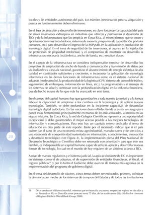 locales y las entidades autónomas del país. Los trámites innecesarios para su adquisión y
     puesta en funcionamiento deben eliminarse.

     En el área de atracción y desarrollo de inversiones, es clave fortalecer la capacidad del país
     de atraer inversiones extranjeras en industrias que utilicen y promuevan el desarrollo de
     TICs y de la infraestructura que las propicia en Costa Rica, al mismo tiempo que se crean y
     apoyan mecanismos (incubadoras, sistemas de asesoría, programas de capacitación, portales
     comunes, etc.) para desarrollar el ingreso de la MiPyMEs en la aplicación y producción de
     tecnología digital. En el tema de seguridad de las inversiones, el avance en la legislación
     de protección de propiedad intelectual, y el compromiso de mantener en desarrollo la
     infraestructura necesaria (inalámbrica, ancho de banda, etc.) resultan claves.

     En el campo de la infraestructura se considera indispensable terminar de desarrollar los
     proyectos de ampliación de ancho de banda y comunicación y transmisión de datos por
     vía inalámbrica a escala nacional, garantizar el abastecimiento de energía eléctrica de alta
     calidad en cantidades suficientes y crecientes, e incorporar la aplicación de tecnología
     informática en las demás funciones de infraestructura como es el sistema nacional de
     aduanas (en desarrollo), la productividad de la logística (GPS, sistemas de control de tráfico,
     seguimiento de embarques, información en línea, etc.), la programación y el manejo de
     los sistemas de salud y continuar con la profundización digital en la industria financiera,
     que de hecho es una de las que más ha avanzado en este tema.

     En el campo del capital humano hay que garantizarles a toda nuestra juventud y a la fuerza
     laboral la capacidad de adaptarse a los cambios en la tecnología y de aplicar nuevas
     tecnologías. También, se debe profundizar en la incipiente capacidad de desarrollar
     tecnología digital autóctona. En las naciones desarrolladas tiende a existir un sesgo para
     poner estas herramientas principalmente en manos de los más educados, al menos en las
     etapas iniciales. En Costa Rica, la red de Colegios Científicos representa una oportunidad
     excepcional y debe garantizarles el mejor acceso posible a las mejores tecnologías de
     información y comunicaciones. Para esto hay un capítulo entero dedicado al tema de
     educación en otra parte de este reporte. Baste por el momento indicar que si el país
     quiere dar el salto de una economía mixta agroindustrial, manufacturera y de servicios a
     una economía de competitividad sustentada en información, conocimientos, innovación
20   y desarrollo tecnológico (ver Figura 2), la implementación plena del Plan Nacional de
     Desarrollo Tecnológico y Científico debe ser retomada con prioridad y para que éste sea
     factible, es indispensable un capital humano capaz de utilizar, aplicar y desarrollar nuevas
     formas de tecnología, lo cual en el mundo de hoy requiere de un altísimo acceso a TICs.

     A nivel de marcos regulativos y el sistema judicial, la aplicación fuerte de TIC es importante
     en sistemas como el de aduanas, el de supervisión de entidades financieras, el fiscal, el
     registro público18, y por lo tanto el Gobierno debe avanzar de manera más agresiva en la
     implementación del programa de gobierno digital.

     En el tema del desarrollo de clusters, cinco temas deben ser enfocados: primero, sofisticar
     la demanda por medio de los sistemas de compras del Estado y de todas las instituciones



     18   De acuerdo con el Banco Mundial, mientras que en Australia una nueva empresa se registra en dos días y
          en Panamá en 19, en Costa Rica este proceso toma 77 días, de los cuales entre 20 y 30 días los consume
          el Registro Público (World Bank Group 2008).
 