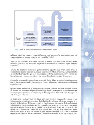 Economía intensiva en
                                                                              conocimientos e
                                                  Economía intensiva             innovación
                      Economía intensiva              en capital e
                         en recursos                infraestructura
                        patrimoniales

                      Recursos naturales            Acceso a capital        Centros de investigación
       Recursos
                    Mano de obra abundante        Mano de obra técnica           Conocimientos
        claves         Clima y ubicación        Tecnología manufacturera    Intensiva en información

                   Commodities agropecuarios                                        Servicios
       Productos      Minería y petróleo            Manufacturas                 Conocimientos
                      Productos del mar           Equipo y tecnología       Alta tecnología aplicada


     Figura 2 . Ciclo de progreso de las economías (World Economic Forum)



públicas, gobiernos locales y entes autónomos, para obligar así a las empresas, que son
sus proveedoras, a avanzar en su propia capacidad digital.

Segundo, las entidades sectoriales (cámaras y asociaciones del sector privado) deben
estimular y facilitar por medio de programas el desarrollo de comercio digital en todas
sus formas.

Tercero, las empresas extranjeras, particularmente aquellas que sirven como ancla al
desarrollo de sectores productivos (nuevas inversiones), deben ser estimuladas a desarrollar
–y a profundizar aquellas que ya lo han iniciado– sistemas de comunicación y compras de
base digital que ayuden a movilizar a sus proveedores hacia este tipo de sistemas.

Cuarto, las empresas de vanguardia en tecnología digital deben ser estimuladas a interactuar           21
con el sistema educativo local para ayudar a este a adaptarse a las nuevas necesidades de
capital humano.

Quinto deben formularse y entregarse anualmente premios, reconocimientos y otros
incentivos (no fiscales) al empresarialismo digital tanto en empresas existentes como en
nuevas empresas (como ya se hizo en el pasado con premios de exportación, de seguridad
industrial y de calidad).

Es importante destacar que no basta con que sectores importantes como el de
infocomunicaciones internacionales, la industria del software, el sector bancario o el
turístico se beneficien de lo que el país ya ha alcanzado en materia de tecnologías de
información y comunicaciones. Desde esos polos de progreso es necesario crear vasos
comunicantes con otros sectores productivos, geográficos y de escala empresarial para
ayudarlos a digitalizarse. Existe un movimiento creciente de responsabilidad social
corporativa, tanto a nivel de empresas que adoptan esas prácticas como a nivel de
organización sectorial de esos esfuerzos. Esto puede representar una oportunidad para
 