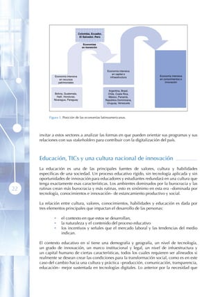 Colombia, Ecuador,
                                     El Salvador, Perú




                                                          Economía intensiva
                                                              en capital e
             Economía intensiva                             infraestructura      Economía intensiva
                en recursos                                                      en conocimientos e
               patrimoniales                                                         innovación


                                                           Argentina, Brasil,
              Bolivia, Guatemala,                          Chile, Costa Rica,
               Haití, Honduras,                            México, Panamá,
             Nicaragua, Paraguay                         República Dominicana,
                                                          Uruguay, Venezuela




          Figura 3 . Posición de las economías latinoamericanas.




     invitar a estos sectores a analizar las formas en que pueden orientar sus programas y sus
     relaciones con sus stakeholders para contribuir con la digitalización del país.



     Educación, TICs y una cultura nacional de innovación
     La educación es una de las principales fuentes de valores, cultura y habilidades
     específicas de una sociedad. Un proceso educativo rígido, sin tecnología aplicada y sin
     oportunidades de innovación para educadores y estudiantes redundará en una cultura que
     tenga exactamente esas características. Los ambientes dominados por la burocracia y las
22   rutinas crean más burocracia y más rutinas, esto es sinónimo en esta era –dominada por
     tecnología, conocimientos e innovación– de estancamiento productivo y social.

     La relación entre cultura, valores, conocimientos, habilidades y educación es dada por
     tres elementos principales que impactan el desarrollo de las personas:

             •     el contexto en que estos se desarrollan,
             •     la naturaleza y el contenido del proceso educativo
             •     los incentivos y señales que el mercado laboral y las tendencias del medio
                   indican.

     El contexto educativo en sí tiene una demografía y geografía, un nivel de tecnología,
     un grado de innovación, un marco institucional y legal, un nivel de infraestructura y
     un capital humano de ciertas características, todos los cuales requieren ser alineados si
     realmente se desean crear las condiciones para la transformación social, como es en este
     caso del cambio hacia una cultura y práctica –producción, comunicación, transparencia,
     educación– mejor sustentada en tecnologías digitales. Lo anterior por la necesidad que
 
