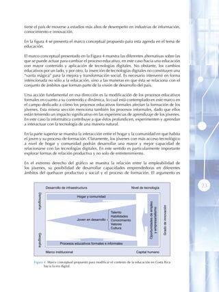 tiene el país de moverse a estadios más altos de desempeño en industrias de información,
conocimiento e innovación.

En la figura 4 se presenta el marco conceptual propuesto para esta agenda en el tema de
educación.

El marco conceptual presentado en la Figura 4 muestra las diferentes alternativas sobre las
que se puede actuar para cambiar el proceso educativo, en este caso hacia una educación
con mayor contenido y aplicación de tecnologías digitales. No obstante, los cambios
educativos por un lado, y por otro, la inserción de tecnologías digitales no constituyen una
“varita mágica” para la mejora y transformación social. Es necesario intervenir en forma
intencionada no sólo a la educación, sino a las maneras en que ésta se relaciona con el
conjunto de ámbitos que forman parte de la visión de desarrollo del país.

Una acción fundamental en esa dirección es la modificación de los procesos educativos
formales en cuanto a su contenido y dinámica, lo cual está contemplado en este marco en
el campo dedicado a cómo los procesos educativos formales afectan la formación de los
jóvenes. Esta misma sección menciona también los procesos informales, dado que ellos
están teniendo un impacto significativo en las experiencias de aprendizaje de los jóvenes.
En este caso la informática contribuye a que éstos profundicen, experimenten y aprendan
a interactuar con la tecnología de una manera natural.

En la parte superior se muestra la interacción entre el hogar y la comunidad en que habita
el joven y su proceso de formación. Claramente, los jóvenes con más acceso tecnológico
a nivel de hogar y comunidad podrán desarrollar una mayor y mejor capacidad de
relacionarse con las tecnologías digitales. En este sentido es particularmente importante
explorar formas de relación productiva y no solo de entretenimiento.

En el extremo derecho del gráfico se muestra la relación entre la empleabilidad de
los jóvenes, su posibilidad de desarrollar capacidades emprendedoras en diferentes
ámbitos del quehacer productivo y social y el proceso de formación. El argumento es


                    Desarrollo de infraestructura                              Nivel de tecnología                                        23
       Demografía




                                          Hogar y comunidad
                                                                                          Oportunidades de empleo



                                                                                                                    Grado de innovación
                                                                                             y empresarialismo




                                                                Talento
                                                                Habilidades
                                          Joven en desarrollo   Conocimiento
                                                                Valores
                                                                Cultura
       Geografía




                              Procesos educativos formales e informales

                    Marco institucional                                           Capital humano


     Figura 4 . Marco conceptual propuesto para modificar el contexto de la educación en Costa Rica
            hacia la era digital.
 