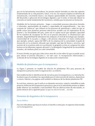 que sin las herramientas innovadoras, los jóvenes estarán limitados en estos dos aspectos
     fundamentales de su vida presente y futura. A la vez, los mejores empleos en términos de
     remuneración, crecimiento futuro y las mejores oportunidades de inversión, requerirán
     del desarrollo o aplicación de tecnologías digitales y por lo tanto, el mercado laboral se
     convierte en fuente fundamental de incentivos y señales para los jóvenes en formación.

     Alrededor de los factores primarios – hogar y comunidad; procesos educativos formales
     e informales, oportunidades de empleo y capacidades de emprendimiento – hay otro
     conjunto de “palancas” que influyen en los procesos de aprendizaje y sobre las que se
     puede actuar para promover procesos educactivos acordes con las expectativas de los
     jóvenes y las necesidades del país, como son el capital social (por ejemplo capacidad
     de los maestros de incorporar las TICs en el proceso educativo); la infraestructura (por
     ejemplo, disponibilidad de laboratorios de cómputo); el nivel de tecnología (por ejemplo,
     conectividad de la escuela o colegio y del proceso educativo); el marco institucional
     (por ejemplo, actitud y apoyo del MEP o de las empresas de la comunidad); el grado de
     innovación en la economía relevante (por ejemplo, qué tipo de bienes y servicios, qué
     sectores de la economía están en crecimiento); la geografía (¿cómo se comparan los otros
     factores en las diferentes regiones del país?) y la demografía (magnitud de las necesidades
     actuales y de mediano plazo en cada comunidad).

     El marco brinda una guía para seleccionar áreas de acción sobre las que se puede actuar
     para afectar el proceso educativo y –en este caso– la incorporación intencionada y
     acelerada de las tecnologías digitales en la educación costarricense.


     Modelo de plataformas para la transparencia

     La Figura 5 presenta un modelo de relación de plataformas TICs para procesos de
     transparencia proactiva entre la organización y su entorno.

     Este modelo facilita la identificación de iniciativas para la transparencia y su interrelación.
     Se observa que al considerar las capacidades para la interconexión de sistemas, dispositivos
     y actores, Internet y las páginas web también se destacan de las demás plataformas TIC.
24
     Se concluye, entonces, que la web es un elemento necesario, central e ineludible en todo
     proyecto ambicioso de transparencia proactiva y que es en la web donde primero se deben
     poder observar sus resultados y funcionalidad. Para las observaciones de este estudio, se
     partió entonces de la siguiente pauta: Lo que no está en la web ... no está .


     Elementos de diagnóstico de la transparencia

     Sector Público

     Hay tres indicadores que buscan evaluar a Costa Rica como país, en aspectos relacionados
     con la transparencia:
 