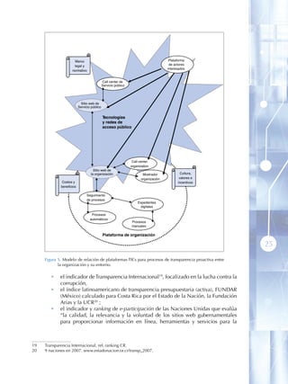 Marco                                                            Plataforma
                     legal y                                                          de actores
                                                                                     interesados
                    normativo


                                             Call center de
                                             Servicio público




                           Sitio web de
                          Servicio público


                                             Tecnologías
                                             y redes de
                                             acceso público




                                                                 Call center
                                                                organization
                                    Sitio web de
                                  la organización                      Mostrador             Cultura,
                                                                      organización          valores e
              Costos y                                                                     incentivos
             beneficios

                                Seguimiento
                                de procesos
                                                                    Expedientes
                                                                      digitales

                                   Procesos
                                  automáticos
                                                                Procesos
                                                                manuales

                                             Plataforma de organización

                                                                                                        25
     Figura 5 . Modelo de relación de plataformas TICs para procesos de transparencia proactiva entre
            la organización y su entorno.

        •    el indicador de Transparencia Internacional19, focalizado en la lucha contra la
             corrupción,
        •    el índice latinoamericano de transparencia presupuestaria (activa), FUNDAR
             (México) calculado para Costa Rica por el Estado de la Nación, la Fundación
             Arias y la UCR20 ;
        •    el indicador y ranking de e-participación de las Naciones Unidas que evalúa
             “la calidad, la relevancia y la voluntad de los sitios web gubernamentales
             para proporcionar información en línea, herramientas y servicios para la



19   Transparencia Internacional, ref, ranking CR.
20   9 naciones en 2007. www.estadonacion.or.cr/transp_2007.
 