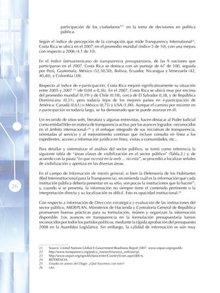 participación de los ciudadanos”21 en la toma de decisiones en política
                  pública.

     Según el índice de percepción de la corrupción que mide Transparency International22,
     Costa Rica se ubica en el 2007, en el promedio mundial (índice 5 de 10), con una mejora
     con respecto a 2006 (4.1 de 10).

     En el índice latinoamericano de transparencia presupuestaria, de las 9 naciones que
     participaron en el 2007, Costa Rica se destaca con un puntaje de 67 de 100, seguida
     por Perú, Guatemala, México (52,50,50), Bolivia, Ecuador, Nicaragua y Venezuela (42,
     40,40), y Colombia (38).

     Respecto al índice de e-participación, Costa Rica mejoró significativamente su situación
     entre 2005 y 2007 23 (de 0,04 a 0,36). En el 2007, Costa Rica se ubicó muy por encima
     del promedio mundial (0,19) y de Chile (0,18), cerca de El Salvador 0,38, y de República
     Dominicana (0,31), pero todavía lejos de los mejores países en e-participación de
     América: Canadá (0,61) o México (0,75) y USA (1,00). Aunque el camino por recorrer en
     e-participación es todavía largo, se ha demostrado que se puede avanzar en él.

     Un recorrido de sitios web, literatura y algunas entrevistas, hacen destacar al Poder Judicial
     como entidad líder en materia de transparencia activa, por los avances logrados –reconocidos
     en el ámbito internacional–24 y el enfoque integrado de sus iniciativas de transparencia,
     orientadas al servicio y al mejoramiento continuo que incluye consulta en línea a los
     expedientes, acceso a información jurídica en línea, visitas a comunidades, etc...

     Para detallar y sistematizar el análisis del sector público, se tomó como referencia la
     siguiente tabla de “áreas claves de visibilización en el sector público” (Tabla.2.) y, de
     acuerdo con la pauta “Lo que no está en la web ... no está”, se procedió a localizar señales
     de visibilización y apertura en las diversas áreas.

     En el campo de Información de interés general, si bien la Defensoría de los Habitantes
     (Red Interinstitucional para la Transparencia), recomienda cuál es la información que cada
     institución pública debería presentar en su sitio, son pocas la instituciones que lo hacen25,
26   y, cuando sí se presenta, la información no siempre tiene el contenido pertinente o la
     interpretación directa y su localización es difícil. Esto es opacidad institucional.26

     Con respecto a información de Dirección estratégica y evaluación de las instituciones del
     sector público, MIDEPLAN, Ministerios de Hacienda y Contraloría General de República
     promueven buenas prácticas para su formulación, reúnen y organizan la información
     disponible. Los avances en transparencia en la formulación presupuestaria fueron
     reconocidos por todos los partidos políticos, mediante la rápida aprobación del presupuesto
     2008 en la Asamblea Legislativa. Sin embargo, la calidad de información es aún muy




     21   Source: United Nations Global E-Government Readiness Report 2007. www.unpan.org/egovkb.
     22   http://www.transparency.org/policy_research/surveys_indices/cpi.
     23   http://www.unpan.org/egovkb/datacenter/CountryScore.aspx?ddl=6.
     24   REFERENCIA .
     25   Estudio en anexo del Diagn. ¿Qué hacemos con esto?
     26   cita.
 