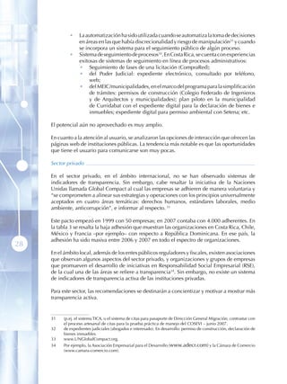 •    La automatización ha sido utilizada cuando se automatiza la toma de decisiones
                  en áreas en las que había discrecionalidad y riesgo de manipulación31 y cuando
                  se incorpora un sistema para el seguimiento público de algún proceso.
             •    Sistema de seguimiento de procesos32. En Costa Rica, se cuenta con experiencias
                  exitosas de sistemas de seguimiento en línea de procesos administrativos:
                  • Seguimiento de fases de una licitación (CompraRed);
                  • del Poder Judicial: expediente electrónico, consultado por teléfono,
                       web;
                  • del MEIC/municipalidades, en el marco del programa para la simplificación
                       de trámites: permisos de construcción (Colegio Federado de Ingenieros
                       y de Arquitectos y municipalidades); plan piloto en la municipalidad
                       de Curridabat con el expediente digital para la declaración de bienes e
                       inmuebles; expediente digital para permiso ambiental con Setena; etc.

     El potencial aún no aprovechado es muy amplio.

     En cuanto a la atención al usuario, se analizaron las opciones de interacción que ofrecen las
     páginas web de instituciones públicas. La tendencia más notable es que las oportunidades
     que tiene el usuario para comunicarse son muy pocas.

     Sector privado

     En el sector privado, en el ámbito internacional, no se han observado sistemas de
     indicadores de transparencia. Sin embargo, cabe resaltar la iniciativa de la Naciones
     Unidas llamada Global Compact al cual las empresas se adhieren de manera voluntaria y
     “se comprometen a alinear sus estrategias y operaciones con los principios universalmente
     aceptados en cuatro áreas temáticas: derechos humanos, estándares laborales, medio
     ambiente, anticorrupción”, e informar al respecto. 33

     Este pacto empezó en 1999 con 50 empresas; en 2007 contaba con 4.000 adherentes. En
     la tabla 3 se resalta la baja adhesión que muestran las organizaciones en Costa Rica, Chile,
     México y Francia –por ejemplo– con respecto a República Dominicana. En ese país, la
     adhesión ha sido masiva entre 2006 y 2007 en todo el espectro de organizaciones.
28
     En el ámbito local, además de los entes públicos reguladores y fiscales, existen asociaciones
     que observan algunos aspectos del sector privado, y organizaciones y grupos de empresas
     que promueven el desarrollo de iniciativas en Responsabilidad Social Empresarial (RSE),
     de la cual una de las áreas se refiere a transparencia34. Sin embargo, no existe un sistema
     de indicadores de transparencia activa de las instituciones privadas.

     Para este sector, las recomendaciones se destinarán a concientizar y motivar a mostrar más
     transparencia activa.


     31   (p.ej. el sistema TICA, o el sistema de citas para pasaporte de Dirección General Migración; contrastar con
          el proceso artesanal de citas para la prueba práctica de manejo del COSEVI – junio 2007.
     32   de expedientes judiciales (abogados e interesado). En desarrollo: permiso de construcción, declaración de
          bienes inmuebles .
     33   www.UNGlobalCompact.org.
     34   Por ejemplo, la Asociación Empresarial para el Desarrollo (www.adecr.com) y la Cámara de Comercio
          (www.camara-comercio.com).
 