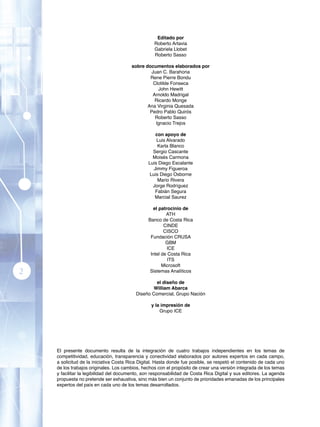 Editado por
                                                  Roberto Artavia
                                                  Gabriela Llobet
                                                  Roberto Sasso

                                       sobre documentos elaborados por
                                               Juan C. Barahona
                                               Rene Pierre Bondu
                                                Clotilde Fonseca
                                                  John Hewitt
                                                Arnoldo Madrigal
                                                 Ricardo Monge
                                              Ana Virginia Quesada
                                               Pedro Pablo Quirós
                                                 Roberto Sasso
                                                 Ignacio Trejos

                                                   con apoyo de
                                                   Luis Alvarado
                                                    Karla Blanco
                                                 Sergio Cascante
                                                 Moisés Carmona
                                               Luis Diego Escalante
                                                  Jimmy Figueroa
                                                Luis Diego Osborne
                                                    Mario Rivera
                                                 Jorge Rodríguez
                                                   Fabián Segura
                                                  Marcial Saurez

                                                 el patrocinio de
                                                        ATH
                                               Banco de Costa Rica
                                                       CINDE
                                                       CISCO
                                                Fundación CRUSA
                                                        GBM
                                                        ICE
                                                Intel de Costa Rica
                                                         ITS
                                                      Microsoft
2                                               Sistemas Analíticos

                                                  el diseño de
                                                William Abarca
                                         Diseño Comercial, Grupo Nación

                                                 y la impresión de
                                                     Grupo ICE




    El presente documento resulta de la integración de cuatro trabajos independientes en los temas de
    competitividad, educación, transparencia y conectividad elaborados por autores expertos en cada campo,
    a solicitud de la iniciativa Costa Rica Digital. Hasta donde fue posible, se respetó el contenido de cada uno
    de los trabajos originales. Los cambios, hechos con el propósito de crear una versión integrada de los temas
    y facilitar la legibilidad del documento, son responsabilidad de Costa Rica Digital y sus editores. La agenda
    propuesta no pretende ser exhaustiva, sino más bien un conjunto de prioridades emanadas de los principales
    expertos del país en cada uno de los temas desarrollados.
 