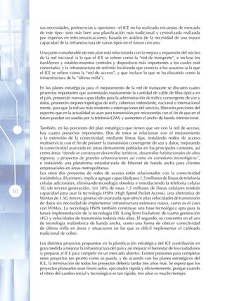 sus necesidades, preferencias u opiniones –el ICE no ha realizado encuestas de mercado
     de este tipo– sino más bien una planificación más tradicional y centralizada realizada
     por expertos en telecomunicaciones, basada en análisis de la necesidad de una mayor
     capacidad de la infraestructura de varios tipos en el futuro cercano.

     Una parte considerable de este plan está relacionada con la mejora y expansión del núcleo
     de la red nacional (a la que el ICE se refiere como la “red de transporte”, e incluye los
     backbones y establecimientos centrales y dispositivos más importantes a los cuales está
     conectada), y la infraestructura de red más localizada que conecta a los usuarios (a la que
     el ICE se refiere como la “red de acceso”, y que incluye lo que se ha discutido como la
     infraestructura de la “última milla”).

     En los planes estratégicos para el mejoramiento de la red de transporte se discuten cuatro
     proyectos importantes que aumentarán masivamente la cantidad de cable de fibra óptica en
     el país, proveerán nuevas capacidades para la administración de tráfico convergente de voz y
     datos, proveerán mejores topologías de red y cobertura redundante, nacional e internacional
     mente, para que la red sea más resistente a interrupciones del servicio, liberarán porciones del
     espectro que en la actualidad se usan para transmisión por microondas con el fin de que en el
     futuro puedan ser usadas por la telefonía GSM, y aumenten el ancho de banda internacional.

     También, en las porciones del plan estratégico que tienen que ver con la red de acceso,
     hay cuatro proyectos importantes. Dos de estos se relacionan con el mejoramiento
     y la extensión de la conectividad, mediante líneas fijas, instalando nodos de acceso
     multiservicio con el fin de proveer la transmisión convergente de voz y datos, mejorando
     la conectividad avanzada en áreas densamente pobladas en los principales cantones, así
     como áreas “donde se construyan desarrollos turísticos, desarrollos habitacionales de altos
     ingresos, y proyectos de grandes urbanizaciones así como en corredores tecnológicos”,
     e instalando una plataforma estandarizada de Ethernet de banda ancha para clientes
     empresariales en áreas metropolitanas.
     Los otros dos proyectos de redes de acceso están relacionados con la conectividad
     inalámbrica. El primero, implica agregar capacidad para 1,5 millones de líneas de telefonía
     celular adicionales, eliminando tecnología obsoleta e introduciendo la telefonía celular
     3G (de tercera generación). Un 30% de estas 1,5 millones de líneas celulares tendrán
30   capacidad para usar la tecnología HSPA (High Speed Packet Access), una alternativa de
     WiMax de 3.5G (tercera generación avanzada) que ofrece altas velocidades de transmisión
     de datos sin necesidad de implementar infraestructura extensiva nueva, como es el caso
     con WiMax. La tecnología HSPA también constituye una base tecnológica apta para la
     futura implementación de la tecnología LTE (Long Term Evolution) de cuarta generación
     (4G) y velocidades de transmisión todavía más altas. El segundo, se concentra en el uso
     de tecnología inalámbrica de banda ancha, como una forma de ofrecer conectividad
     de última milla en áreas y situaciones en las que es difícil implementar el cableado
     tradicional de cobre.

     Los distintos proyectos propuestos en la planificación estratégica del ICE contribuirán en
     gran medida a mejorar la infraestructura del país y así mejorar el bienestar de los ciudadanos
     (y preparar al ICE para competir en un mercado abierto). Existen presiones para completar
     estos proyectos tan pronto como se pueda, y de acuerdo con los planes estratégicos del
     ICE, la terminación de todos los proyectos debería tardar tres años más. Se espera que los
     proyectos planeados sean financiados, ejecutados rápida y eficientemente, porque cuando
     el ritmo del cambio social y tecnológico es tan rápido, tres años es mucho tiempo.
 