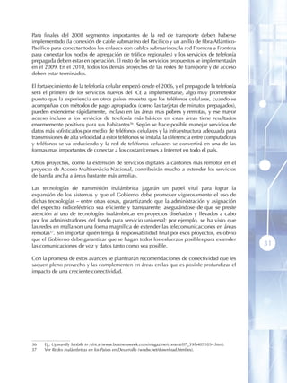 Para finales del 2008 segmentos importantes de la red de transporte deben haberse
implementado (la conexión de cable submarino del Pacífico y un anillo de fibra Atlántico-
Pacífico para conectar todos los enlaces con cables submarinos; la red Frontera a Frontera
para conectar los nodos de agregación de tráfico regionales) y los servicios de telefonía
prepagada deben estar en operación. El resto de los servicios propuestos se implementarán
en el 2009. En el 2010, todos los demás proyectos de las redes de transporte y de acceso
deben estar terminados.

El fortalecimiento de la telefonía celular empezó desde el 2006, y el prepago de la telefonía
será el primero de los servicios nuevos del ICE a implementarse, algo muy prometedor
puesto que la experiencia en otros países muestra que los teléfonos celulares, cuando se
acompañan con métodos de pago apropiados (como las tarjetas de minutos prepagados),
pueden extenderse rápidamente, incluso en las áreas más pobres y remotas, y ese mayor
acceso incluso a los servicios de telefonía más básicos en estas áreas tiene resultados
enormemente positivos para sus habitantes36. Según se hace posible manejar servicios de
datos más sofisticados por medio de teléfonos celulares y la infraestructura adecuada para
transmisiones de alta velocidad a estos teléfonos se instala, la diferencia entre computadoras
y teléfonos se va reduciendo y la red de teléfonos celulares se convertirá en una de las
formas mas importantes de conectar a los costarricenses a Internet en todo el país.

Otros proyectos, como la extensión de servicios digitales a cantones más remotos en el
proyecto de Acceso Multiservicio Nacional, contribuirán mucho a extender los servicios
de banda ancha a áreas bastante más amplias.

Las tecnologías de transmisión inalámbrica jugarán un papel vital para lograr la
expansión de los sistemas y que el Gobierno debe promover vigorosamente el uso de
dichas tecnologías – entre otras cosas, garantizando que la administración y asignación
del espectro radioeléctrico sea eficiente y transparente, asegurándose de que se preste
atención al uso de tecnologías inalámbricas en proyectos diseñados y llevados a cabo
por los administradores del fondo para servicio universal; por ejemplo, se ha visto que
las redes en malla son una forma magnífica de extender las telecomunicaciones en áreas
remotas37. Sin importar quién tenga la responsabilidad final por esos proyectos, es obvio
que el Gobierno debe garantizar que se hagan todos los esfuerzos posibles para extender
las comunicaciones de voz y datos tanto como sea posible.                                         31
Con la promesa de estos avances se plantearán recomendaciones de conectividad que les
saquen pleno provecho y las complementen en áreas en las que es posible profundizar el
impacto de una creciente conectividad.




36   Ej., Upwardly Mobile in Africa (www.businessweek.com/magazine/content/07_39/b4051054.htm).
37   Ver Redes Inalámbricas en los Países en Desarrollo (wndw.net/download.html.es).
 