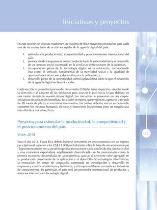 Iniciativas y proyectos

En esta sección se procura establecer un máximo de diez proyectos prioritarios para cada
una de las cuatro áreas de acción escogidas de la agenda digital del país:

    1 . estímulo a la productividad, competitividad y posicionamiento internacional del
        país;
    2 . promoción de transparencia como conducto hacia la gobernabilidad y el desarrollo
        de un contrato social sustentado en la confianza entre sectores de la sociedad;
    3 . incorporación plena de la tecnología digital en la educación, reconociendo
        ésta como el vehículo fundamental de la movilidad social y la igualdad de
        oportunidades de acceso y desarrollo para la población; y
    4 . desarrollo pleno de la conectividad como la plataforma sobre la que el desarrollo
        de la agenda digital se llevará a cabo.

Cada sección se presentará por medio de la visión 2018 del tema respectivo, estableciendo
la dirección y el carácter de las iniciativas para avanzar el país hacia lo que debiera ser
una visión común de nuestro futuro digital. Las iniciativas se presentan en dos etapas:
iniciativas de aplicación inmediata, las cuales se espera que empiecen a gestarse a no más
de 18 meses de plazo; e iniciativas intermedias, las cuales deberán iniciar su desarrollo
conforme los recursos humanos, técnicos y financieros lo permitan, pero en ningún caso
más allá de a tres años plazo.



Proyectos para estimular la productividad, la competitividad y
el posicionamiento del país
Visión 2018                                                                                   33
Para el año 2018, Costa Rica deberá haberse convertido en una economía con un ingreso
per cápita real superior a los US$ 12.000 por habitante sobre la base de una economía que
–logrando mantener en su portafolio productivo sectores tradicionales de alta productividad
y una economía exportadora ampliamente diversificada– se ha posicionado como la
primera economía desarrollada de Latinoamérica, gracias al creciente valor agregado en
su producción proveniente de la aplicación y el desarrollo de tecnologías informáticas;
la innovación en temas de vanguardia sustentada en investigación y desarrollo en
empresas y centros académicos y temáticos; y el empresarialismo creciente en industrias
de conocimiento. En particular, el país será un proveedor internacional de productos y
servicios intensivos en tecnología digital.
 