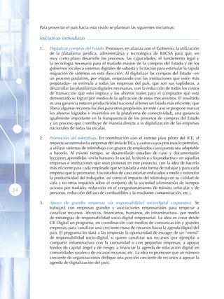 Para proyectar el país hacia esta visión se plantean las siguientes iniciativas:

     Iniciativas inmediatas

     1 .   Digitalizar compras del Estado. Promover, en alianza con el Gobierno, la utilización
           de la plataforma jurídica, administrativa y tecnológica de RACSA para que, en
           muy corto plazo desarrolle los procesos, las capacidades, el fundamento legal y
           la tecnología necesaria para el traslado masivo de la compras del Estado y de los
           gobiernos locales a sistemas digitales de subasta y licitación para estimular la rápida
           migración de sistemas en esta dirección. Al digitalizar las compras del Estado –en
           un proceso paulatino, por etapas, empezando con las instituciones que estén más
           preparadas– se estimula a todas las empresas del país, que son sus suplidoras, a
           desarrollar las plataformas digitales necesarias, con la reducción de todos los costos
           de transacción que esto implica y los ahorros reales para el comprador que está
           demostrado se logran por medio de la aplicación de estos mecanismos. El resultado
           es una ganancia neta en productividad nacional al tener un Estado más eficiente, que
           libera algunos recursos fiscales para otros propósitos (en este caso se propone marcar
           los ahorros logrados e invertirlos en la plataforma de conectividad), una ganancia
           igualmente importante en la transparencia de los procesos de compras del Estado
           y un proceso que contribuye de manera directa a la digitalización de las empresas
           nacionales de todas las escalas.

     2 .   Promoción del teletrabajo. En coordinación con el exitoso plan piloto del ICE, al
           respecto se estimulará a empresas del área de TICs, y a otras cuyos procesos lo permitan,
           a utilizar sistemas de teletrabajo con grupos de empleados cuyo puesto sea adaptable
           a hacerlo. Al mismo tiempo, se desarrollarán estudios de caso y documentarán
           lecciones aprendidas –en lo humano, lo social, lo técnico y lo productivo– en aquellas
           empresas e instituciones que sean pioneras en este proyecto, con la idea de hacerlo
           más eficiente para cada empleado que se traslada a esta forma de trabajar y para cada
           empresa que lo promueve. Los estudios de caso estarían enfocados a medir y estimular
           la productividad del trabajador, así como el impacto del teletrabajo en su calidad de
           vida y en otros impactos sobre el conjunto de la sociedad (eliminación de tiempos
           ociosos por traslado, reducción en el congestionamiento de tránsito vehicular y de
34         personas, reducción del uso de combustibles y la resultante contaminación, etc.).

     3 .   Apoyo de grandes empresas vía responsabilidad socio-digital corporativa. Se
           trabajará con empresas grandes y asociaciones empresariales para empezar a
           canalizar recursos –técnicos, financieros, humanos, de infraestructura– por medio
           de estrategias de responsabilidad socio-digital empresarial. La idea es crear desde
           CR Digital un programa, en coordinación con medios de comunicación y grandes
           empresas, para canalizar una creciente masa de recursos hacia la agenda digital del
           país. El programa les dará a las empresas la oportunidad de escoger de un “menú”
           de responsabilidad socio-digital, si quiere canalizar sus recursos (por ejemplo) a
           compartir infraestructura con la comunidad o con pequeñas empresas; a apoyar
           fondos de capital ángel y de riesgo; a financiar la agenda de educación digital en
           comunidades rurales o de escasos recursos; etc. La idea es promover que un número
           creciente de organizaciones dedique una porción creciente de recursos a apoyar la
           agenda de digitalización del país.
 