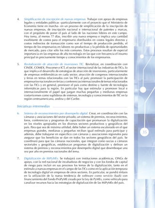 4 .   Simplificación de inscripción de nuevas empresas. Trabajar con apoyo de empresas
      legales y entidades públicas –particularmente con el proyecto que el Ministerio de
      Economía tiene en marcha– en un proceso de simplificación de la inscripción de
      nuevas empresas, de inscripción nacional e internacional de patentes y marcas,
      con el propósito de poner el país al lado de las naciones líderes en este campo.
      Hoy toma, al menos 77 días, inscribir una nueva empresa e implica una cantidad
      exorbitante de costos para el empresario distribuidos en costos legales directos y
      costos indirectos de transacción como son el tiempo de producción perdido, el
      tiempo de los empresarios en labores no productivas y la pérdida de oportunidades
      de mercado, para citar sólo los más comunes. Estos procesos resultan de especial
      importancia en las empresas de alta tecnología en las que con frecuencia el insumo
      principal es precisamente tiempo y conocimientos de los empresarios.

5 .   Revitalización de atracción de inversiones TIC. Revitalizar, en coordinación con
      CINDE, COMEX, Procomer e ICT, el sector internacional de las industrias de TICs, lo
      que implica el desarrollo de estrategias de atracción de inversiones, particularmente
      de empresas emblemáticas en cada sector; atracción de congresos internacionales
      y ferias en temas relacionados con las TICs al país; promover la participación de
      empresarios nacionales en ferias y conferencias internacionales de temas relacionados
      con las TICs y en general, promover el país como destino y fuente de tecnologías
      informáticas para la región. En particular hay que estimular y promover local e
      internacionalmente el papel que juegan muchas pequeñas y medianas empresas
      costarricenses como suplidoras de sistemas, tecnología y conocimientos de TIC en la
      región centroamericana, andina y del Caribe.

Iniciativas intermedias

6 .   Sistema de reconocimientos por desempeño digital. Crear, en coordinación con las
      cámaras y asociaciones del sector privado, un sistema de premios, reconocimientos,
      foros, conferencias y programas de capacitación que promuevan la digitalización
      en los niveles apropiados en los diversos sectores productivos y geográficos del
      país. Para que sea de máxima utilidad, debe haber un sistema escalonado en el que
      empresas grandes, medianas y pequeñas reciban igual estímulo para participar y
      además, debe trabajarse en específico con cámaras y asociaciones regionales para
                                                                                              35
      asegurar que los beneficios se dan en todos los sectores geográficos del país. Se
      coordinará para que las cámaras nacionales, que integran como socias a cámaras
      sectoriales y geográficas, establezcan programas de digitalización y definan un
      sistema de premios y reconocimientos por desempeño digital que desemboque una
      vez por año en premios nacionales del tema.

7 .   Digitalización de MiPyMEs. Se trabajará con instituciones académicas, ONGs de
      apoyo, con la red nacional de incubadoras de negocios y con los fondos de capital
      de riesgo para incluir en sus procesos los temas de la digitalización, tanto en el
      estímulo a nuevas empresas en el campo de las TICs como en la aplicación temprana
      de tecnología digital en empresas de otros sectores. En particular, se pondrá énfasis
      en la utilización de la nueva tendencia de softtware como servicio (SaaS) con
      financiamiento del Fondo ProPyME creado por la Ley de PyMEs, como vehículo para
      canalizar recursos hacia las estrategias de digitalización de las MiPyMEs del país.
 