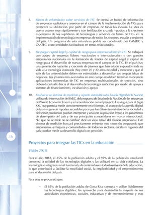 8 .    Banco de información sobre servicios de TIC. Se creará un banco de información
            de empresas suplidoras y asesoras en el campo de la implementación de TICs para
            promover su utilización, por parte de empresas de todas las escalas. La idea es
            que se avance muy rápidamente y con fertilización cruzada –gracias a la creciente
            experiencia de los suplidores de tecnologías y servicios en temas de TIC– en la
            implementación de tecnología en empresas de todos los sectores, escalas y regiones
            del país. Un programa de esta naturaleza podría ser coordinado por CAMTIC y
            CAATEC, como entidades faciltadoras en temas relacionados.

     9 .    Desplegar capital ángel y capital de riesgo para empresarialismo en TIC. Se trabajará
            con apoyo de empresas líderes –nacionales e internacionales– y con grandes
            empresarios nacionales en la formación de fondos de capital ángel y capital de
            riesgo para el desarrollo de nuevas empresas en el campo de la TIC. En el país hay
            una generación naciente y creciente de jóvenes que han estado expuestos toda su
            vida a la tecnología avanzada (hoy entre 20 y 22 años de edad y menores) y que al
            salir de las universidades deben ser estimulados a desarrollar sus propias ideas de
            negocios. Los jóvenes más avanzados en este campo no deben terminar manejando
            aplicaciones intermedias de TIC en empresas multinacionales de servicios, sino
            deben dar el salto hacia el desarrollo de tecnología autóctona por medio de apoyo a
            sistemas de financiamiento, incubación y apoyo.

     10 .   Establecer un sistema de medición y reporte sistemático del Estado Digital de la Nación
            utilizando información del INEC, del programa de Estado de la Nación, de las encuestas
            del World Economic Forum y en coordinación con el proyecto Estrategia para el Siglo
            XXI, que permita medir consistentemente en el tiempo, el avance de la agenda digital
            del país y generar reportes accesibles para que los diferentes estratos de la sociedad y
            del sector productivo puedan interpretar y analizar su posición frente a los parámetros
            de desempeño del país y de sus principales competidores en marco internacional.
            “Lo que no se mide no se cambia” dice un viejo refrán del mundo empresarial. Este
            sistema de medición buscará precisamente enfrentar esta situación asegurando que
            empresarios –y hogares y comunidades– de todos los sectores, escalas y regiones del
            país puedan medir su desarrollo digital con precisión.

36
     Proyectos para integrar las TICs en la educación
     Visión 2018

     Para el año 2018, el 85% de la población adulta y el 95% de la población estudiantil
     conocerá la utilidad de las tecnologías digitales y las utilizará en su vida cotidiana. La
     tecnología se integrará a nivel funcional y de contenidos en todos los niveles de la educación,
     lo que contribuirá a facilitar la movilidad social, la empleabilidad y el emprendimiento
     para el desarrollo del país.

     Para esto se procurará que:

              •    El 85% de la población adulta de Costa Rica conozca y utilice fluidamente
                   las tecnologías digitales; las aproveche para desarrollar la mayoría de sus
                   actividades económicas, sociales, educativas y de entretenimiento; y esto
 