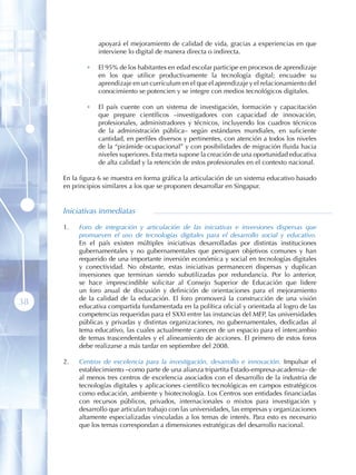 apoyará el mejoramiento de calidad de vida, gracias a experiencias en que
                 interviene lo digital de manera directa o indirecta.

             •   El 95% de los habitantes en edad escolar participe en procesos de aprendizaje
                 en los que utilice productivamente la tecnología digital; encuadre su
                 aprendizaje en un currículum en el que el aprendizaje y el relacionamiento del
                 conocimiento se potencien y se integre con medios tecnológicos digitales.

             •   El país cuente con un sistema de investigación, formación y capacitación
                 que prepare científicos –investigadores con capacidad de innovación,
                 profesionales, administradores y técnicos, incluyendo los cuadros técnicos
                 de la administración pública– según estándares mundiales, en suficiente
                 cantidad, en perfiles diversos y pertinentes, con atención a todos los niveles
                 de la “pirámide ocupacional” y con posibilidades de migración fluida hacia
                 niveles superiores. Esta meta supone la creación de una oportunidad educativa
                 de alta calidad y la retención de estos profesionales en el contexto nacional.

     En la figura 6 se muestra en forma gráfica la articulación de un sistema educativo basado
     en principios similares a los que se proponen desarrollar en Singapur.


     Iniciativas inmediatas

     1 .   Foro de integración y articulación de las iniciativas e inversiones dispersas que
           promueven el uso de tecnologías digitales para el desarrollo social y educativo.
           En el país existen múltiples iniciativas desarrolladas por distintas instituciones
           gubernamentales y no gubernamentales que persiguen objetivos comunes y han
           requerido de una importante inversión económica y social en tecnologías digitales
           y conectividad. No obstante, estas iniciativas permanecen dispersas y duplican
           inversiones que terminan siendo subutilizadas por redundancia. Por lo anterior,
           se hace imprescindible solicitar al Consejo Superior de Educación que lidere
           un foro anual de discusión y definición de orientaciones para el mejoramiento
           de la calidad de la educación. El foro promoverá la construcción de una visión
38         educativa compartida fundamentada en la política oficial y orientada al logro de las
           competencias requeridas para el SXXI entre las instancias del MEP, las universidades
           públicas y privadas y distintas organizaciones, no gubernamentales, dedicadas al
           tema educativo, las cuales actualmente carecen de un espacio para el intercambio
           de temas trascendentales y el alineamiento de acciones. El primero de estos foros
           debe realizarse a más tardar en septiembre del 2008.

     2 .   Centros de excelencia para la investigación, desarrollo e innovación. Impulsar el
           establecimiento –como parte de una alianza tripartita Estado-empresa-academia– de
           al menos tres centros de excelencia asociados con el desarrollo de la industria de
           tecnologías digitales y aplicaciones científico tecnológicas en campos estratégicos
           como educación, ambiente y biotecnología. Los Centros son entidades financiadas
           con recursos públicos, privados, internacionales o mixtos para investigación y
           desarrollo que articulan trabajo con las universidades, las empresas y organizaciones
           altamente especializadas vinculadas a los temas de interés. Para esto es necesario
           que los temas correspondan a dimensiones estratégicas del desarrollo nacional.
 