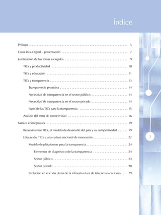 Índice

Prólogo  .  .  .  .  .  .  .  .  .  .  .  .  .  .  .  .  .  .  .  .  .  .  .  .  .  .  .  .  .  .  .  .  .  .  .  .  .  .  .  .  .  .  .  .  .  .  .  .  .  .  .  .  .  .  .  .  .  .  .  . 05

Costa Rica Digital – presentación  .  .  .  .  .  .  .  .  .  .  .  .  .  .  .  .  .  .  .  .  .  .  .  .  .  .  .  .  .  .  .  .  .  .  .  .  .  .  .  . 07

Justificación de los temas escogidos  .  .  .  .  .  .  .  .  .  .  .  .  .  .  .  .  .  .  .  .  .  .  .  .  .  .  .  .  .  .  .  .  .  .  .  .  .  . 09

        TICs y productividad  .  .  .  .  .  .  .  .  .  .  .  .  .  .  .  .  .  .  .  .  .  .  .  .  .  .  .  .  .  .  .  .  .  .  .  .  .  .  .  .  .  .  .  .  .  . 10

        TICs y educación  .  .  .  .  .  .  .  .  .  .  .  .  .  .  .  .  .  .  .  .  .  .  .  .  .  .  .  .  .  .  .  .  .  .  .  .  .  .  .  .  .  .  .  .  .  .  .  .  . 11

        TICs y transparencia  .  .  .  .  .  .  .  .  .  .  .  .  .  .  .  .  .  .  .  .  .  .  .  .  .  .  .  .  .  .  .  .  .  .  .  .  .  .  .  .  .  .  .  .  .  .  . 13

                 Transparencia proactiva  .  .  .  .  .  .  .  .  .  .  .  .  .  .  .  .  .  .  .  .  .  .  .  .  .  .  .  .  .  .  .  .  .  .  .  .  .  .  .  .  . 14

                 Necesidad de transparencia en el sector público  .  .  .  .  .  .  .  .  .  .  .  .  .  .  .  .  .  .  .  .  .  . 14

                 Necesidad de transparencia en el sector privado  .  .  .  .  .  .  .  .  .  .  .  .  .  .  .  .  .  .  .  .  .  . 14

                 Papel de las TICs para la transparencia  .  .  .  .  .  .  .  .  .  .  .  .  .  .  .  .  .  .  .  .  .  .  .  .  .  .  .  .  . 15

        Análisis del tema de conectividad  .  .  .  .  .  .  .  .  .  .  .  .  .  .  .  .  .  .  .  .  .  .  .  .  .  .  .  .  .  .  .  .  .  .  .  . 16

Marcos conceptuales  .  .  .  .  .  .  .  .  .  .  .  .  .  .  .  .  .  .  .  .  .  .  .  .  .  .  .  .  .  .  .  .  .  .  .  .  .  .  .  .  .  .  .  .  .  .  .  .  . 19

        Relación entre TICs, el modelo de desarrollo del país y su competitividad  .  .  .  .  .  . 19

        Educación, TICs y una cultura nacional de innovación  .  .  .  .  .  .  .  .  .  .  .  .  .  .  .  .  .  .  .  .  . 22                                                                   3
                 Modelo de plataformas para la transparencia  .  .  .  .  .  .  .  .  .  .  .  .  .  .  .  .  .  .  .  .  .  .  .  .  . 24

                          Elementos de diagnóstico de la transparencia  .  .  .  .  .  .  .  .  .  .  .  .  .  .  .  .  .  .  .  .  . 24

                          Sector público  .  .  .  .  .  .  .  .  .  .  .  .  .  .  .  .  .  .  .  .  .  .  .  .  .  .  .  .  .  .  .  .  .  .  .  .  .  .  .  .  .  .  .  .  . 24

                          Sector privado  .  .  .  .  .  .  .  .  .  .  .  .  .  .  .  .  .  .  .  .  .  .  .  .  .  .  .  .  .  .  .  .  .  .  .  .  .  .  .  .  .  .  .  .  . 28

                 Evolución en el corto plazo de la infraestructura de telecomunicaciones  .  .  .  . 29
 