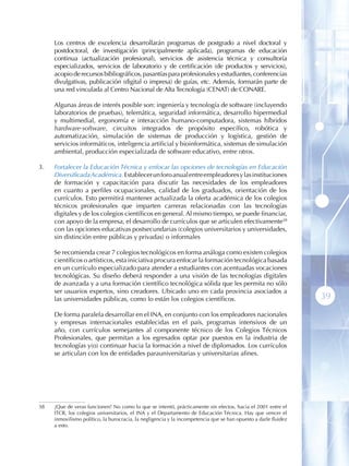 Los centros de excelencia desarrollarán programas de postgrado a nivel doctoral y
      postdoctoral, de investigación (principalmente aplicada), programas de educación
      continua (actualización profesional), servicios de asistencia técnica y consultoría
      especializados, servicios de laboratorio y de certificación (de productos y servicios),
      acopio de recursos bibliográficos, pasantías para profesionales y estudiantes, conferencias
      divulgativas, publicación (digital o impresa) de guías, etc. Además, formarán parte de
      una red vinculada al Centro Nacional de Alta Tecnología (CENAT) de CONARE.

      Algunas áreas de interés posible son: ingeniería y tecnología de software (incluyendo
      laboratorios de pruebas), telemática, seguridad informática, desarrollo hipermedial
      y multimedial, ergonomía e interacción humano-computadora, sistemas híbridos
      hardware-software, circuitos integrados de propósito específico, robótica y
      automatización, simulación de sistemas de producción y logística, gestión de
      servicios informáticos, inteligencia artificial y bioinformática, sistemas de simulación
      ambiental, producción especializada de software educativo, entre otros.

3 .   Fortalecer la Educación Técnica y enfocar las opciones de tecnologías en Educación
      Diversificada Académica. Establecer un foro anual entre empleadores y las instituciones
      de formación y capacitación para discutir las necesidades de los empleadores
      en cuanto a perfiles ocupacionales, calidad de los graduados, orientación de los
      currículos. Esto permitirá mantener actualizada la oferta académica de los colegios
      técnicos profesionales que imparten carreras relacionadas con las tecnologías
      digitales y de los colegios científicos en general. Al mismo tiempo, se puede financiar,
      con apoyo de la empresa, el desarrollo de currículos que se articulen efectivamente38
      con las opciones educativas postsecundarias (colegios universitarios y universidades,
      sin distinción entre públicas y privadas) o informales

      Se recomienda crear 7 colegios tecnológicos en forma análoga como existen colegios
      científicos o artísticos, esta iniciativa procura enfocar la formación tecnológica basada
      en un currículo especializado para atender a estudiantes con acentuadas vocaciones
      tecnológicas. Su diseño deberá responder a una visión de las tecnologías digitales
      de avanzada y a una formación científico tecnológica sólida que les permita no sólo
      ser usuarios expertos, sino creadores. Ubicado uno en cada provincia asociados a
      las universidades públicas, como lo están los colegios científicos.                                         39
      De forma paralela desarrollar en el INA, en conjunto con los empleadores nacionales
      y empresas internacionales establecidas en el país, programas intensivos de un
      año, con currículos semejantes al componente técnico de los Colegios Técnicos
      Profesionales, que permitan a los egresados optar por puestos en la industria de
      tecnologías y(o) continuar hacia la formación a nivel de diplomados. Los currículos
      se articulan con los de entidades parauniversitarias y universitarias afines.




38    ¡Que de veras funcionen! No como lo que se intentó, prácticamente sin efectos, hacia el 2001 entre el
      ITCR, los colegios universitarios, el INA y el Departamento de Educación Técnica. Hay que vencer el
      inmovilismo político, la burocracia, la negligencia y la incompetencia que se han opuesto a darle fluidez
      a esto .
 