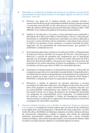 4 .   Desarrollar un conjunto de actividades que promuevan la cobertura universal de las
           oportunidades de aprendizaje basadas en tecnologías digitales en todos los niveles
           educativos, como son:

           a)   Promover con apoyo de la empresa privada, una campaña nacional e
                internacional de donación de computadoras portátiles de bajo costo que sumada
                a la inversión anual del MEP en este rubro procure, en los próximos 4 años, el
                100% de cobertura del Programa Nacional de Informática Educativa MEP – FOD
                (PRONIE) en las instituciones públicas de Enseñanza General Básica.

           b)   Ampliar la red educativa y el acceso a correo electrónico para estudiantes y
                educadores de la Educación Pública General Básica, Técnica y Diversificada.
                Incrementar la cantidad de instituciones conectadas con enlaces dedicados y
                el acceso a correo electrónico de los estudiantes y educadores hasta alcanzar
                el 100% en los próximos 4 años. Asimismo, un sistema sostenible de tarifas,
                negociado con los proveedores de telecomunicaciones, que garantice la
                estabilidad y calidad del servicio.

           c)   Será importante generalizar el esfuerzo iniciado por la FOD y el Departamento
                de Educación Técnica del MEP con el apoyo de CR-USA y Microsoft para la
                definición y creación de estándares por competencias para el aprendizaje
                apoyado con tecnologías digitales, en todos los niveles educativos de EGB y
                educación diversificada pública. Esto procurará el logro de innovaciones más
                profundas en los centros educativos al enfocar los propósitos y la inversión de
                las distintas iniciativas que ofrece el MEP a la comunidad educativa.

           d)   Generalizar el enfoque basado en el desarrollo de proyectos y el desarrollo de
                competencias que enfocan la creatividad, la productividad, el emprendimiento y
                la colaboración en el proceso de aprendizaje con fundamento en las experiencias
                que ya existen en el país, como es el caso de la Fundación Omar Dengo y
                CENFOTEC, entidades que estarían en capacidad de apoyar estos esfuerzos.

           e)   Diversificar y ampliar el repertorio de opciones educativas y recursos
40              tecnológicos en Informática Educativa y Tecnologías en Educación. Esta acción
                tiene como propósito un mejor alineamiento de la propuesta educativa con
                las potencialidades contemporáneas que ofrecen las tecnologías digitales.
                Esto puede hacerse con el apoyo de proyectos de investigación financiados
                con programas de responsabilidad social corporativa, el establecimiento
                de convenios con Universidades y Centros de Investigación nacionales e
                internacionales y el apoyo de la cooperación internacional para la creación de
                un programa de intercambio y pasantías.

     5 .   Promover mediante iniciativas, que se detallan, la adaptación del proceso educativo
           a la era digital. La investigación reciente sostiene que una educación de calidad para
           la era digital tiene como prerrequisitos: el desarrollo de mayor autonomía, con altos
           niveles de soltura, flexibilidad, facilidad para adaptarse al cambio, destrezas efectivas
           de comunicación interpersonal y trabajo en equipo, altos niveles de capacidad
           intelectual, procesamiento simbólico, buena expresión oral y escrita, excelente
           manejo tecnológico, altos niveles de productividad y conocimiento de idiomas. Dado
           lo anterior una educación de calidad en la actualidad requerirá al menos:
 