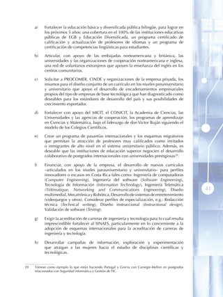a)    Fortalecer la educación básica y diversificada pública bilingüe, para lograr en
           los próximos 5 años: una cobertura en el 100% de las instituciones educativas
           públicas de EGB y Educación Diversificada, un programa certificado de
           calificación y actualización de profesores de idiomas y un programa de
           certificación de competencias lingüísticas para estudiantes.

     b)    Articular, con apoyo de las embajadas norteamericana y británica, las
           universidades y las organizaciones de cooperación norteamericana e inglesa,
           una red de voluntarios extranjeros que apoyen la enseñanza del inglés en los
           centros comunitarios.

     c)    Solicitar a PROCOMER, CINDE y organizaciones de la empresa privada, los
           insumos para el diseño conjunto de un currículo en los niveles preuniversitario
           y universitario que apoye el desarrollo de encadenamientos empresariales
           propios del tipo de empresas de base tecnológica que han diagnosticado como
           deseables para los estándares de desarrollo del país y sus posibilidades de
           crecimiento exportador.

     d)    Fortalecer con apoyo del MICIT, el CONICIT, la Academia de Ciencias, las
           Universidades y las agencias de cooperación, los programas de aprendizaje
           en Ciencias y Matemática, bajo el liderazgo de don Victor Buján siguiendo el
           modelo de los Colegios Científicos.

     e)    Crear un programa de pasantías internacionales y los esquemas migratorios
           que permitan la atracción de profesores muy calificados como invitados
           o inmigrantes de alto nivel en el sistema universitario público. Además, es
           deseable que las instituciones de educación superior negocien el desarrollo
           colaborativo de postgrados internacionales con universidades prestigiosas39 .

     f)    Financiar, con apoyo de la empresa, el desarrollo de nuevos currículos
           –articulados en los niveles parauniversitario y universitario– para perfiles
           innovadores o escasos en Costa Rica tales como: Ingeniería de computadoras
           (Computer Engineering), Ingeniería del software (Software Engineering),
           Tecnología de Información (Information Technology), Ingeniería Telemática
           (Télématique, Networking and Communications Engineering), Diseño                          41
           multimedial, Mecatrónica y Robótica, Desarrollo de sistemas de entretenimiento
           (videojuegos y otros). Considerar perfiles de especialización, e.g.: Redacción
           técnica (Technical writing), Diseño instruccional (Instructional design),
           Validación de software (Testing).

     g)    Exigir la acreditación de carreras de ingeniería y tecnología para lo cual resulta
           imprescindible fortalecer al SINAES, particularmente en lo concerniente a la
           adopción de esquemas internacionales para la acreditación de carreras de
           ingeniería y tecnología.

     h)    Desarrollar campañas de información, exploración y experimentación
           que atraigan a las mujeres hacia el estudio de disciplinas científicas y
           tecnológicas .


39   Tómese como ejemplo lo que están haciendo Portugal y Grecia con Carnegie-Mellon en postgrados
     relacionados con Seguridad informática y Gestión de TIC.
 