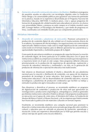 6 .   Formación y desarrollo continuo de educadores y facilitadores. Establecer un programa
           de pasantías anuales en educación con tecnologías digitales entre la Fundación
           Omar Dengo y las universidades públicas para garantizar una formación pertinente
           en la práctica, basada en la experiencia desarrollada por el Programa Nacional de
           Informática Educativa MEP-FOD. A mediano plazo, crear y apoyar programas de
           formación de postgrado de calidad mundial para educadores en servicio, en alianza
           con universidades líderes y pioneras en estos campos en el ámbito mundial como
           MIT, Carnegie Mellon y el Tecnológico de Monterrey, y por medio de programas en
           línea, coordinados con entidades locales para sus componentes presenciales.

     Iniciativas intermedias

     7 .   Desarrollo de contenido y plataformas de intercambio. Promover activamente la
           producción de contenido digital de alta calidad con el involucramiento directo de
           la academia, las empresas de alta tecnología y las organizaciones con conocimiento
           especializado. Deberá evitarse a toda costa la simple digitalización de contenido tal
           como existe en el formato impreso; pero se deberán aprovechar las características y
           oportunidades hipermedia y multimedia propias de lo digital.

           Como parte de este esfuerzo establecer un programa de capacitación para la creación
           de contenido digital, de forma particular en el ámbito educativo con el apoyo de
           instituciones académicas y empresas nacionales e internacionales que más experiencia
           y trayectoria tienen en el país en este campo. Estos programas deberán enfocarse
           prioritariamente en la producción de experiencias de aprendizaje, exploración y
           creación de naturaleza interactiva y multimedial y no solo, en la generación de
           productos de información o ejercitación educativa más tradicionales.

           Este esfuerzo se dinamizará mediante el diseño y desarrollo de una plataforma
           nacional para la creación y distribución de contenido, con apoyo de las empresas
           provedoras de tecnología al sector educativo. Será puesta a disposición de las
           instituciones educativas y de los desarrolladores de contenido educativo, recursos
           tecnológicos y plataformas de producción colaborativa que faciliten su trabajo y
           estimulen la producción ágil e innovadora en este campo.
42
           Para dinamizar y diversificar el proceso, se recomienda establecer un programa
           de digitalización de contenidos y producción de sitios web que aprovechen las
           investigaciones y producciones arqueológicas, antropológicas y artísticas generadas
           por distintas instituciones culturales e históricas del país. Este programa se podrá poner
           en ejecución con el apoyo de, entre otros, el Ministerio de Cultura, la Fundación de
           Museos del Banco Central, el Museo Nacional, y de las empresas que históricamente
           han financiado la publicación de materiales culturales en formato impreso.

           Finalmente, se recomienda establecer una campaña nacional para promover la
           donación a instituciones educativas de acervo privado que tenga alto valor científico,
           cultural y educativo para ser utilizado en procesos de formación, aprendizaje y
           recreación. Existe una experiencia desarrollada por la FOD que permite rescatar y
           utilizar este tipo de aporte como recurso didáctico.
 