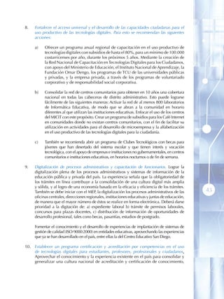 8 .    Fortalecer el acceso universal y el desarrollo de las capacidades ciudadanas para el
       uso productivo de las tecnologías digitales. Para esto se recomiendan las siguientes
       acciones:

       a)    Ofrecer un programa anual regional de capacitación en el uso productivo de
             tecnologías digitales con subsidios de hasta el 80%, para un mínimo de 100.000
             costarricenses por año, durante los próximos 5 años. Mediante la creación de
             la Red Nacional de Capacitación en Tecnologías Digitales para los Ciudadanos,
             con apoyo del Ministerio de Educación, el Instituto Nacional de Aprendizaje, la
             Fundación Omar Dengo, los programas de TCU de las universidades públicas
             y privadas, y la empresa privada, a través de los programas de voluntariado
             corporativo y de responsabilidad social corporativa.

       b)    Consolidar la red de centros comunitarios para obtener en 10 años una cobertura
             nacional en todas las cabeceras de distrito administrativo. Esto puede lograrse
             fácilmente de las siguientes maneras: Activar la red de al menos 800 laboratorios
             de Informática Educativa, de modo que se abran a la comunidad en horario
             diferentes al que utilizan las instituciones educativas. Enfocar el uso de los centros
             del MICIT con este propósito. Crear un programa de subsidios para los Café Internet
             en comunidades donde no existan centros comunitarios, con el fin de facilitar su
             utilización en actividades para el desarrollo de microempresa y la alfabetización
             en el uso productivo de las tecnologías digitales para la ciudadanía.

       c)    También se recomienda abrir un programa de Clubes Tecnológicos con becas para
             jóvenes que han desertado del sistema escolar y que tienen interés y vocación
             tecnológica, con el apoyo de empresas e instituciones no gubernamentales, en centros
             comunitarios e instituciones educativas, en horarios nocturnos o de fin de semana.

9 .    Digitalización de procesos administrativos y capacitación de funcionarios. Lograr la
       digitalización plena de los procesos administrativos y sistemas de información de la
       educación pública y privada del país. La experiencia señala que la obligatoriedad de
       los trámites en línea contribuye a la consolidación de una cultura digital más amplia
       y sólida, y al logro de una economía basada en la eficacia y eficiencia de los trámites.
       También se debe iniciar con el MEP, la digitalización los procesos administrativos de las      43
       oficinas centrales, direcciones regionales, instituciones educativas y juntas de educación,
       de manera que el mayor número de éstos se realice en forma electrónica. Deberá darse
       prioridad a la digitación de: a) expediente laboral b) trámite de permisos laborales,
       concursos para plazas docentes, c) distribución de información de oportunidades de
       desarrollo profesional, tales cono becas, pasantías, estudios de postgrado.

       Fomentar el conocimiento y el desarrollo de experiencias de implantación de sistemas de
       gestión de calidad (ISO-9000:2000) en entidades educativas, aprovechando las experiencias
       que ya se han desarrollado en el país, entre ellas la del Centro Educativo San Diego.

10 .   Establecer un programa certificación y acreditación por competencias en el uso
       de tecnologías digitales para estudiantes, profesores, profesionales y ciudadanos .
       Aprovechar el conocimiento y la experiencia existente en el país para consolidar y
       generalizar una cultura nacional de acreditación y certificación de conocimiento,
 