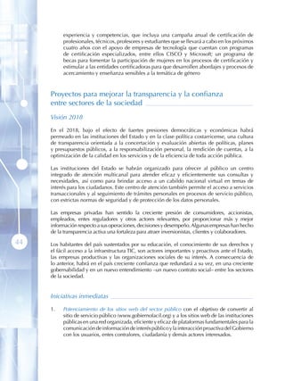 experiencia y competencias, que incluya una campaña anual de certificación de
           profesionales, técnicos, profesores y estudiantes que se llevará a cabo en los próximos
           cuatro años con el apoyo de empresas de tecnología que cuentan con programas
           de certificación especializados, entre ellos CISCO y Microsoft; un programa de
           becas para fomentar la participación de mujeres en los procesos de certificación y
           estimular a las entidades certificadoras para que desarrollen abordajes y procesos de
           acercamiento y enseñanza sensibles a la temática de género



     Proyectos para mejorar la transparencia y la confianza
     entre sectores de la sociedad
     Visión 2018

     En el 2018, bajo el efecto de fuertes presiones democráticas y económicas habrá
     permeado en las instituciones del Estado y en la clase política costarricense, una cultura
     de transparencia orientada a la concertación y evaluación abiertas de políticas, planes
     y presupuestos públicos, a la responsabilización personal, la rendición de cuentas, a la
     optimización de la calidad en los servicios y de la eficiencia de toda acción pública.

     Las instituciones del Estado se habrán organizado para ofrecer al público un centro
     integrado de atención multicanal para atender eficaz y eficientemente sus consultas y
     necesidades, así como para brindar acceso a un cabildo nacional virtual en temas de
     interés para los ciudadanos. Este centro de atención también permite el acceso a servicios
     transaccionales y al seguimiento de trámites personales en procesos de servicio público,
     con estrictas normas de seguridad y de protección de los datos personales.

     Las empresas privadas han sentido la creciente presión de consumidores, accionistas,
     empleados, entes reguladores y otros actores relevantes, por proporcionar más y mejor
     información respecto a sus operaciones, decisiones y desempeño. Algunas empresas han hecho
     de la transparencia activa una fortaleza para atraer inversionistas, clientes y colaboradores.

44   Los habitantes del país sustentados por su educación, el conocimiento de sus derechos y
     el fácil acceso a la infraestructura TIC, son actores importantes y proactivos ante el Estado,
     las empresas productivas y las organizaciones sociales de su interés. A consecuencia de
     lo anterior, habrá en el país creciente confianza que redundará a su vez, en una creciente
     gobernabilidad y en un nuevo entendimiento –un nuevo contrato social– entre los sectores
     de la sociedad.


     Iniciativas inmediatas

     1 .   Potenciamiento de los sitios web del sector público con el objetivo de convertir al
           sitio de servicio público (www.gobiernofacil.org) y a los sitios web de las instituciones
           públicas en una red organizada, eficiente y eficaz de plataformas fundamentales para la
           comunicación de información de interés público y la interacción proactiva del Gobierno
           con los usuarios, entes contralores, ciudadanía y demás actores interesados.
 