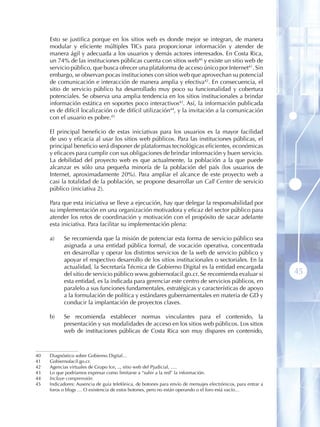 Esto se justifica porque en los sitios web es donde mejor se integran, de manera
     modular y eficiente múltiples TICs para proporcionar información y atender de
     manera ágil y adecuada a los usuarios y demás actores interesados. En Costa Rica,
     un 74% de las instituciones públicas cuenta con sitios web40 y existe un sitio web de
     servicio público, que busca ofrecer una plataforma de acceso único por Internet41 . Sin
     embargo, se observan pocas instituciones con sitios web que aprovechan su potencial
     de comunicación e interacción de manera amplia y efectiva42 . En consecuencia, el
     sitio de servicio público ha desarrollado muy poco su funcionalidad y cobertura
     potenciales. Se observa una amplia tendencia en los sitios institucionales a brindar
     información estática en soportes poco interactivos43. Así, la información publicada
     es de difícil localización o de difícil utilización44, y la invitación a la comunicación
     con el usuario es pobre.45

     El principal beneficio de estas iniciativas para los usuarios es la mayor facilidad
     de uso y eficacia al usar los sitios web públicos. Para las instituciones públicas, el
     principal beneficio será disponer de plataformas tecnológicas eficientes, económicas
     y eficaces para cumplir con sus obligaciones de brindar información y buen servicio.
     La debilidad del proyecto web es que actualmente, la población a la que puede
     alcanzar es sólo una pequeña minoría de la población del país (los usuarios de
     Internet, aproximadamente 20%). Para ampliar el alcance de este proyecto web a
     casi la totalidad de la población, se propone desarrollar un Call Center de servicio
     público (iniciativa 2).

     Para que esta iniciativa se lleve a ejecución, hay que delegar la responsabilidad por
     su implementación en una organización motivadora y eficaz del sector público para
     atender los retos de coordinación y motivación con el propósito de sacar adelante
     esta iniciativa. Para facilitar su implementación plena:

     a)    Se recomienda que la misión de potenciar esta forma de servicio público sea
           asignada a una entidad pública formal, de vocación operativa, concentrada
           en desarrollar y operar los distintos servicios de la web de servicio público y
           apoyar el respectivo desarrollo de los sitios institucionales o sectoriales. En la
           actualidad, la Secretaría Técnica de Gobierno Digital es la entidad encargada
           del sitio de servicio público www.gobiernofacil.go.cr. Se recomienda evaluar si                     45
           esta entidad, es la indicada para gerenciar este centro de servicios públicos, en
           paralelo a sus funciones fundamentales, estratégicas y características de apoyo
           a la formulación de política y estándares gubernamentales en materia de GD y
           conducir la implantación de proyectos claves.

     b)    Se recomienda establecer normas vinculantes para el contenido, la
           presentación y sus modalidades de acceso en los sitios web públicos. Los sitios
           web de instituciones públicas de Costa Rica son muy dispares en contenido,



40   Diagnóstico sobre Gobierno Digital…
41   Gobiernofacil.go.cr .
42   Agencias virtuales de Grupo Ice, .., sitio web del Pjudicial, ….
43   Lo que podríamos expresar como limitarse a “subir a la red” la información.
44   Incluye comprensión.
45   Indicadores: Ausencia de guía telefónica, de botones para envío de mensajes electrónicos, para entrar a
     foros o blogs … O existencia de estos botones, pero no están operando o el foro está vacío…
 