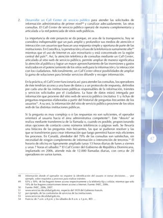 2 .   Desarrollar un Call Center de servicio público para atender las solicitudes de
      información administrativa de primer nivel48 y canalizar adecuadamente, las otras
      consultas . El Call Center de servicio público operará de manera complementaria y
      articulada a la red potenciada de sitios web públicos.

      La importancia de este proyecto se da porque, en aras de la transparencia, hoy se
      considera indispensable que un país amplíe y profundice sus medios de atención e
      interacción con usuarios que buscan una respuesta simple y oportuna de parte de las
      instituciones . En Costa Rica, la penetración y el uso de la telefonía es sumamente alto49
      mientras que el uso de Internet es aún minoritario y está concentrado en la región
      central del país50. Así, la atención telefónica de consultas mediante un Call Center,
      articulado al sitio web de servicio público, permite ampliar de manera significativa
      la atención al público y lograr un mayor aprovechamiento de las inversiones y gastos
      realizados en el potenciamiento de los sitios web para la información y la interacción
      con los ciudadanos. Adicionalmente, un Call Center ofrece posibilidades de ampliar
      la gama de soluciones para brindar servicios difundir y recoger información.

      En la práctica, el Call Center funcionaría así: para atender las consultas, los operadores
      de éste tendrían acceso a una base de datos y a un protocolo de respuesta, definidos
      por cada una de las instituciones públicas responsables de la información, trámites
      y servicios solicitados por el ciudadano. La base de datos estará intergada por
      información que proviene del sitio web de servicio público (incitativa 1) y fichas de
      preguntas-respuestas elaboradas a partir del historial de preguntas frecuentes de los
      usuarios51. A su vez, la información del sitio de servicio público proviene de los sitios
      web de las distintas instituciones públicas.

      Si la pregunta es muy compleja o si las respuestas no son suficientes, el operador
      orientará al usuario hacia el área administrativa competente52. Este “desvío” se
      realiza mediante transferencia de la llamada o, cuando es posible, proporcionando
      otras opciones de contacto como números telefónicos o páginas web. Se llevaría
      una bitácora de las preguntas más frecuentes, las que se pudieron resolver y las
      que se transfirieron para crear información que luego permitirá hacer más eficientes
      los procesos. En Canadá, alrededor del 70% de las consultas son satisfechas, sin
      necesidad de ningún complemento de información o intervención de terceros.53 El                           47
      horario de oficina es ligeramente ampliado (unas 13 horas diarias de lunes a viernes
      y unas 7 horas el sábado).54 El Call Center del Gobierno de República Dominicana,
      implantado en 2006, atiende más de 12.000 llamadas diarias, con cerca de 20
      operadores en varios turnos.




48    Información donde el operador no requiere la identificación del usuario ni tomar decisiones…. por
      ejemplo, sobre requisitos y procesos para realizar trámites.
49    65% y 50% de los hogares tienen acceso respectivamente a la telefonía fija y celular, mientras que solo
      10% de los hogares costarricenses tienen acceso a Internet. Fuente: INEC, 2006.
50    Fuente: INEC, 2006, 2007.
51    www.servicios decalidad.gob.mx, respecto del 3939 del Gobierno francés.
52    por ejemplo, de las contralorías de servicios de las instituciones.
53    www.servicios decalidad.gob.mx.
54    Francia: de 7 a.m. a 8 p.m. y los sábados de 8 a.m. a 3 p.m., RD: …
 