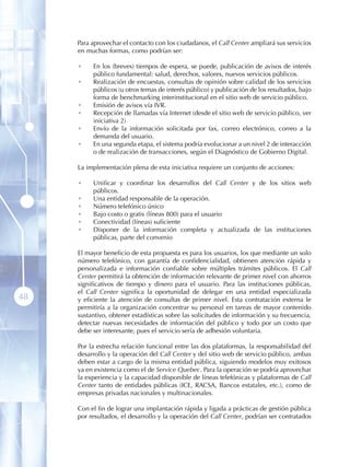 Para aprovechar el contacto con los ciudadanos, el Call Center ampliará sus servicios
     en muchas formas, como podrían ser:

     •    En los (breves) tiempos de espera, se puede, publicación de avisos de interés
          público fundamental: salud, derechos, valores, nuevos servicios públicos.
     •    Realización de encuestas, consultas de opinión sobre calidad de los servicios
          públicos (u otros temas de interés público) y publicación de los resultados, bajo
          forma de benchmarking interinstitucional en el sitio web de servicio público.
     •    Emisión de avisos vía IVR.
     •    Recepción de llamadas vía Internet (desde el sitio web de servicio público, ver
          iniciativa 2)
     •    Envío de la información solicitada por fax, correo electrónico, correo a la
          demanda del usuario.
     •    En una segunda etapa, el sistema podría evolucionar a un nivel 2 de interacción
          o de realización de transacciones, según el Diagnóstico de Gobierno Digital.

     La implementación plena de esta iniciativa requiere un conjunto de acciones:

     •    Unificar y coordinar los desarrollos del Call Center y de los sitios web
          públicos.
     •    Una entidad responsable de la operación.
     •    Número telefónico único
     •    Bajo costo o gratis (líneas 800) para el usuario
     •    Conectividad (líneas) suficiente
     •    Disponer de la información completa y actualizada de las instituciones
          públicas, parte del convenio

     El mayor beneficio de esta propuesta es para los usuarios, los que mediante un solo
     número telefónico, con garantía de confidencialidad, obtienen atención rápida y
     personalizada e información confiable sobre múltiples trámites públicos. El Call
     Center permitirá la obtención de información relevante de primer nivel con ahorros
     significativos de tiempo y dinero para el usuario. Para las instituciones públicas,
     el Call Center significa la oportunidad de delegar en una entidad especializada
48   y eficiente la atención de consultas de primer nivel. Esta contratación externa le
     permitiría a la organización concentrar su personal en tareas de mayor contenido
     sustantivo, obtener estadísticas sobre las solicitudes de información y su frecuencia,
     detectar nuevas necesidades de información del público y todo por un costo que
     debe ser interesante, pues el servicio sería de adhesión voluntaria.

     Por la estrecha relación funcional entre las dos plataformas, la responsabilidad del
     desarrollo y la operación del Call Center y del sitio web de servicio público, ambas
     deben estar a cargo de la misma entidad pública, siguiendo modelos muy exitosos
     ya en existencia como el de Service Quebec. Para la operación se podría aprovechar
     la experiencia y la capacidad disponible de líneas telefónicas y plataformas de Call
     Center tanto de entidades públicas (ICE, RACSA, Bancos estatales, etc.), como de
     empresas privadas nacionales y multinacionales.

     Con el fin de lograr una implantación rápida y ligada a prácticas de gestión pública
     por resultados, el desarrollo y la operación del Call Center, podrían ser contratados
 