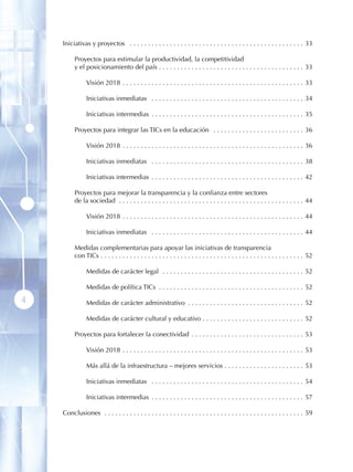Iniciativas y proyectos  .  .  .  .  .  .  .  .  .  .  .  .  .  .  .  .  .  .  .  .  .  .  .  .  .  .  .  .  .  .  .  .  .  .  .  .  .  .  .  .  .  .  .  .  .  .  .  . 33

            Proyectos para estimular la productividad, la competitividad
            y el posicionamiento del país  .  .  .  .  .  .  .  .  .  .  .  .  .  .  .  .  .  .  .  .  .  .  .  .  .  .  .  .  .  .  .  .  .  .  .  .  .  .  .  . 33

                    Visión 2018  .  .  .  .  .  .  .  .  .  .  .  .  .  .  .  .  .  .  .  .  .  .  .  .  .  .  .  .  .  .  .  .  .  .  .  .  .  .  .  .  .  .  .  .  .  .  .  .  .  . 33

                    Iniciativas inmediatas  .  .  .  .  .  .  .  .  .  .  .  .  .  .  .  .  .  .  .  .  .  .  .  .  .  .  .  .  .  .  .  .  .  .  .  .  .  .  .  .  .  . 34

                    Iniciativas intermedias  .  .  .  .  .  .  .  .  .  .  .  .  .  .  .  .  .  .  .  .  .  .  .  .  .  .  .  .  .  .  .  .  .  .  .  .  .  .  .  .  .  . 35

            Proyectos para integrar las TICs en la educación  .  .  .  .  .  .  .  .  .  .  .  .  .  .  .  .  .  .  .  .  .  .  .  .  . 36

                    Visión 2018  .  .  .  .  .  .  .  .  .  .  .  .  .  .  .  .  .  .  .  .  .  .  .  .  .  .  .  .  .  .  .  .  .  .  .  .  .  .  .  .  .  .  .  .  .  .  .  .  .  . 36

                    Iniciativas inmediatas  .  .  .  .  .  .  .  .  .  .  .  .  .  .  .  .  .  .  .  .  .  .  .  .  .  .  .  .  .  .  .  .  .  .  .  .  .  .  .  .  .  . 38

                    Iniciativas intermedias  .  .  .  .  .  .  .  .  .  .  .  .  .  .  .  .  .  .  .  .  .  .  .  .  .  .  .  .  .  .  .  .  .  .  .  .  .  .  .  .  .  . 42

            Proyectos para mejorar la transparencia y la confianza entre sectores
            de la sociedad  .  .  .  .  .  .  .  .  .  .  .  .  .  .  .  .  .  .  .  .  .  .  .  .  .  .  .  .  .  .  .  .  .  .  .  .  .  .  .  .  .  .  .  .  .  .  .  .  .  .  . 44

                    Visión 2018  .  .  .  .  .  .  .  .  .  .  .  .  .  .  .  .  .  .  .  .  .  .  .  .  .  .  .  .  .  .  .  .  .  .  .  .  .  .  .  .  .  .  .  .  .  .  .  .  .  . 44

                    Iniciativas inmediatas  .  .  .  .  .  .  .  .  .  .  .  .  .  .  .  .  .  .  .  .  .  .  .  .  .  .  .  .  .  .  .  .  .  .  .  .  .  .  .  .  .  . 44

            Medidas complementarias para apoyar las iniciativas de transparencia
            con TICs  .  .  .  .  .  .  .  .  .  .  .  .  .  .  .  .  .  .  .  .  .  .  .  .  .  .  .  .  .  .  .  .  .  .  .  .  .  .  .  .  .  .  .  .  .  .  .  .  .  .  .  .  .  .  .  . 52

                    Medidas de carácter legal  .  .  .  .  .  .  .  .  .  .  .  .  .  .  .  .  .  .  .  .  .  .  .  .  .  .  .  .  .  .  .  .  .  .  .  .  .  .  . 52

                    Medidas de política TICs  .  .  .  .  .  .  .  .  .  .  .  .  .  .  .  .  .  .  .  .  .  .  .  .  .  .  .  .  .  .  .  .  .  .  .  .  .  .  .  . 52

4                   Medidas de carácter administrativo  .  .  .  .  .  .  .  .  .  .  .  .  .  .  .  .  .  .  .  .  .  .  .  .  .  .  .  .  .  .  .  . 52

                    Medidas de carácter cultural y educativo  .  .  .  .  .  .  .  .  .  .  .  .  .  .  .  .  .  .  .  .  .  .  .  .  .  .  .  . 52

            Proyectos para fortalecer la conectividad  .  .  .  .  .  .  .  .  .  .  .  .  .  .  .  .  .  .  .  .  .  .  .  .  .  .  .  .  .  .  . 53

                    Visión 2018  .  .  .  .  .  .  .  .  .  .  .  .  .  .  .  .  .  .  .  .  .  .  .  .  .  .  .  .  .  .  .  .  .  .  .  .  .  .  .  .  .  .  .  .  .  .  .  .  .  . 53

                    Más allá de la infraestructura – mejores servicios  .  .  .  .  .  .  .  .  .  .  .  .  .  .  .  .  .  .  .  .  .  . 53

                    Iniciativas inmediatas  .  .  .  .  .  .  .  .  .  .  .  .  .  .  .  .  .  .  .  .  .  .  .  .  .  .  .  .  .  .  .  .  .  .  .  .  .  .  .  .  .  . 54

                    Iniciativas intermedias  .  .  .  .  .  .  .  .  .  .  .  .  .  .  .  .  .  .  .  .  .  .  .  .  .  .  .  .  .  .  .  .  .  .  .  .  .  .  .  .  .  . 57

    Conclusiones  .  .  .  .  .  .  .  .  .  .  .  .  .  .  .  .  .  .  .  .  .  .  .  .  .  .  .  .  .  .  .  .  .  .  .  .  .  .  .  .  .  .  .  .  .  .  .  .  .  .  .  .  .  .  . 59
 