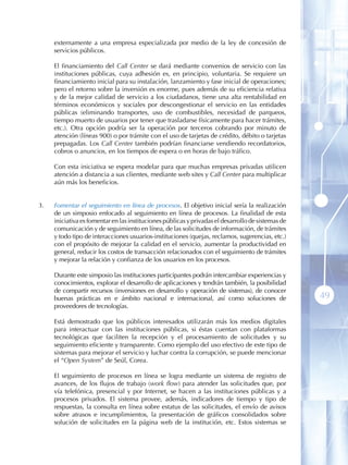 externamente a una empresa especializada por medio de la ley de concesión de
      servicios públicos.

      El financiamiento del Call Center se dará mediante convenios de servicio con las
      instituciones públicas, cuya adhesión es, en principio, voluntaria. Se requiere un
      financiamiento inicial para su instalación, lanzamiento y fase inicial de operaciones;
      pero el retorno sobre la inversión es enorme, pues además de su eficiencia relativa
      y de la mejor calidad de servicio a los ciudadanos, tiene una alta rentabilidad en
      términos económicos y sociales por descongestionar el servicio en las entidades
      públicas (eliminando transportes, uso de combustibles, necesidad de parqueos,
      tiempo muerto de usuarios por tener que trasladarse físicamente para hacer trámites,
      etc.). Otra opción podría ser la operación por terceros cobrando por minuto de
      atención (líneas 900) o por trámite con el uso de tarjetas de crédito, débito o tarjetas
      prepagadas. Los Call Center también podrían financiarse vendiendo recordatorios,
      cobros o anuncios, en los tiempos de espera o en horas de bajo tráfico.

      Con esta iniciativa se espera modelar para que muchas empresas privadas utilicen
      atención a distancia a sus clientes, mediante web sites y Call Center para multiplicar
      aún más los beneficios.


3 .   Fomentar el seguimiento en línea de procesos. El objetivo inicial sería la realización
      de un simposio enfocado al seguimiento en línea de procesos. La finalidad de esta
      iniciativa es fomentar en las instituciones públicas y privadas el desarrollo de sistemas de
      comunicación y de seguimiento en línea, de las solicitudes de información, de trámites
      y todo tipo de interacciones usuarios-instituciones (quejas, reclamos, sugerencias, etc.)
      con el propósito de mejorar la calidad en el servicio, aumentar la productividad en
      general, reducir los costos de transacción relacionados con el seguimiento de trámites
      y mejorar la relación y confianza de los usuarios en los procesos.

      Durante este simposio las instituciones participantes podrán intercambiar experiencias y
      conocimientos, explorar el desarrollo de aplicaciones y tendrán también, la posibilidad
      de compartir recursos (inversiones en desarrollo y operación de sistemas), de conocer
      buenas prácticas en e ámbito nacional e internacional, así como soluciones de                  49
      proveedores de tecnologías.

      Está demostrado que los públicos interesados utilizarán más los medios digitales
      para interactuar con las instituciones públicas, si éstas cuentan con plataformas
      tecnológicas que faciliten la recepción y el procesamiento de solicitudes y su
      seguimiento eficiente y transparente. Como ejemplo del uso efectivo de este tipo de
      sistemas para mejorar el servicio y luchar contra la corrupción, se puede mencionar
      el “Open System” de Seúl, Corea.

      El seguimiento de procesos en línea se logra mediante un sistema de registro de
      avances, de los flujos de trabajo (work flow) para atender las solicitudes que, por
      vía telefónica, presencial y por Internet, se hacen a las instituciones públicas y a
      procesos privados. El sistema provee, además, indicadores de tiempo y tipo de
      respuestas, la consulta en línea sobre estatus de las solicitudes, el envío de avisos
      sobre atrasos e incumplimientos, la presentación de gráficos consolidados sobre
      solución de solicitudes en la página web de la institución, etc. Estos sistemas se
 